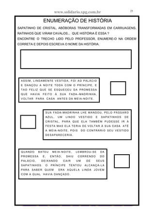 www.solidario.xpg.com.br
Agropecuária Apostilas Eletrônica Esportes Cursos Idiomas Links Livros usados Receitas Turismo
25
25
ENUMERAÇÃO DE HISTÓRIA
SAPATINHO DE CRISTAL, ABÓBORAS TRANSFORMADAS EM CARRUAGENS,
RATINHOS QUE VIRAM CAVALOS... QUE HISTÓRIA É ESSA ?
ENCONTRE O TRECHO LIDO PELO PROFESSOR, ENUMERE-O NA ORDEM
CORRETA E DEPOIS ESCREVA O NOME DA HISTÓRIA.
ASSIM, LINDAMENTE VESTIDA, FOI AO PALÁCIO
E DANÇOU A NOITE TODA COM O PRÍNCIPE, E
TAO FELIZ QUE SE ESQUECEU DA PROMESSA
QUE HAVIA FEITO À SUA FADA–MADRINHA,
VOLTAR PARA CASA ANTES DA MEIA-NOITE.
SUA FADA-MADRINHA LHE MANDOU, PELO PÁSSARO
AZUL, UM LINDO VESTIDO E SAPATINHOS DE
CRISTAL, PARA QUE ELA TAMBÉM PUDESSE IR À
FESTA MAS ELA TERIA DE VOLTAR À SUA CASA ATÉ
A MEIA-NOITE, POIS DO CONTRÁRIO SEU VESTIDO
DESAPARECERIA.
QUANDO BATEU MEIA-NOITE, LEMBROU-SE DA
PROMESSA E, ENTÃO, SAIU CORRENDO DO
PALÁCIO, DEIXANDO CAIR UM DE SEUS
SAPATINHOS. O PRÍNCIPE TENTOU ALCANÇÁ-LA
PARA SABER QUEM ERA AQUELA LINDA JOVEM
COM A QUAL HAVIA DANÇADO.
 