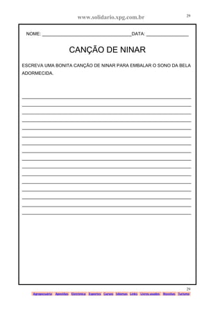 www.solidario.xpg.com.br
Agropecuária Apostilas Eletrônica Esportes Cursos Idiomas Links Livros usados Receitas Turismo
29
29
NOME: ____________________________________DATA: _________________
CANÇÃO DE NINAR
ESCREVA UMA BONITA CANÇÃO DE NINAR PARA EMBALAR O SONO DA BELA
ADORMECIDA.
____________________________________________________________________
____________________________________________________________________
____________________________________________________________________
____________________________________________________________________
____________________________________________________________________
____________________________________________________________________
____________________________________________________________________
____________________________________________________________________
____________________________________________________________________
____________________________________________________________________
____________________________________________________________________
____________________________________________________________________
____________________________________________________________________
____________________________________________________________________
____________________________________________________________________
____________________________________________________________________
 