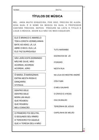 www.solidario.xpg.com.br
Agropecuária Apostilas Eletrônica Esportes Cursos Idiomas Links Livros usados Receitas Turismo
33
33
NOME:____________________________________DATA:___________________
TÍTULOS DE MÚSICA
MEL ANDA MUITO ESQUECIDA, POR ISSO, PRECISA DE AJUDA.
DIGA QUAL É O NOME DA MÚSICA DA QUAL O PROFESSOR
CANTAR Á TRECHOS. DEPOIS PR OCURE NA LISTA O TÍTULO E
LIGUE A MÚSICA; ASSIM EL A NÃO VAI MAIS ES QUECER .
ELE É BRANCO E AMARELO
TEM A CRISTA VERMELHINHA
BATE AS ASAS, LÁ, LÁ
ABRE O BICO, OLÁ, LÁ
ELE FAZ QUIRIQUIQUI
SÃO JOÃO ESTÁ DORMINDO
NÃO ME OUVE, NÃO
ACORDAI, ACORDAI
ACORDAI, JOÃO
Ô MARIA, Ô MARIAZINHA
ENTRA NESTA RODA E
DANÇARÁS
SOZINHA
DENTRO DELE
DENTRO DELE
MORA UM ANJO
QUE ROUBOU
QUE ROUBOU
MEU CORAÇÃO.
O PRIMEIRO FOI SEU PAI,
O SEGUNDO SEU IRMÃO
O TERCEIRO FOI AQUELE
QUE A TERESA DEU A MÃO
TUTU MARAMBÁ
ESCRAVOS DE JÓ
ITORORÓ
NESTA RUA
NA LOJA DO MESTRE ANDRÉ
CÔA FUBÁ
O MEU GALINHO
O CRAVO E A ROSA
CAI,CAI,BALÃO
TEREZINHA DE JESUS
CAPELINHA DE MELÃO
 