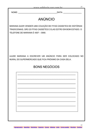 www.solidario.xpg.com.br
Agropecuária Apostilas Eletrônica Esportes Cursos Idiomas Links Livros usados Receitas Turismo
37
37
NOME: ____________________________________DATA: _________________
ANÚNCIO
MARIANA QUER VENDER UMA COLEÇÃO DE FITAS CASSETES DE HISTÓRIAS
TRADICIONAIS. SÃO 25 FITAS CASSETES E ELAS ESTÃO EM BOM ESTADO. O
TELEFONE DE MARIANA É 4567 – 0990.
AJUDE MARIANA A ESCREVER UM ANÚNCIO PARA SER COLOCADO NO
MURAL DO SUPERMERCADO QUE FICA PRÓXIMO DA CASA DELA.
BONS NEGÓCIOS
______________________________________________________
______________________________________________________
______________________________________________________
______________________________________________________
______________________________________________________
______________________________________________________
______________________________________________________
______________________________________________________
 