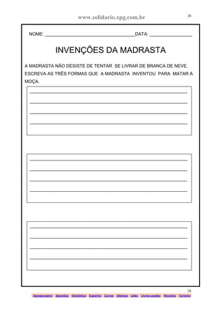 www.solidario.xpg.com.br
Agropecuária Apostilas Eletrônica Esportes Cursos Idiomas Links Livros usados Receitas Turismo
38
38
NOME: ____________________________________DATA: _________________
INVENÇÕES DA MADRASTA
A MADRASTA NÃO DESISTE DE TENTAR SE LIVRAR DE BRANCA DE NEVE.
ESCREVA AS TRÊS FORMAS QUE A MADRASTA INVENTOU PARA MATAR A
MOÇA.
_______________________________________________________________
_______________________________________________________________
_______________________________________________________________
_______________________________________________________________
_______________________________________________________________
_______________________________________________________________
_______________________________________________________________
_______________________________________________________________
_______________________________________________________________
_______________________________________________________________
_______________________________________________________________
_______________________________________________________________
 