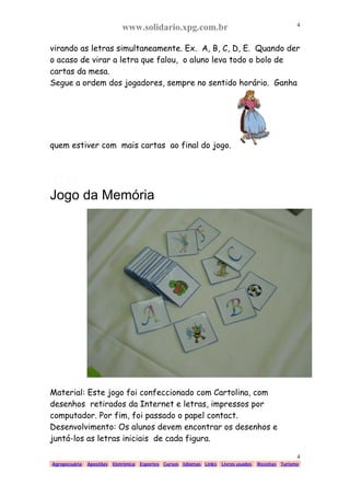 www.solidario.xpg.com.br
Agropecuária Apostilas Eletrônica Esportes Cursos Idiomas Links Livros usados Receitas Turismo
4
4
virando as letras simultaneamente. Ex. A, B, C, D, E. Quando der
o acaso de virar a letra que falou, o aluno leva todo o bolo de
cartas da mesa.
Segue a ordem dos jogadores, sempre no sentido horário. Ganha
quem estiver com mais cartas ao final do jogo.
Jogo da Memória
Material: Este jogo foi confeccionado com Cartolina, com
desenhos retirados da Internet e letras, impressos por
computador. Por fim, foi passado o papel contact.
Desenvolvimento: Os alunos devem encontrar os desenhos e
juntá-los as letras iniciais de cada figura.
 