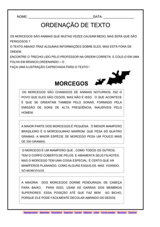 www.solidario.xpg.com.br
Agropecuária Apostilas Eletrônica Esportes Cursos Idiomas Links Livros usados Receitas Turismo
40
40
NOME: ____________________________________DATA: _________________
ORDENAÇÃO DE TEXTO
OS MORCEGOS SÃO ANIMAIS QUE MUITAS VEZES CAUSAM MEDO, MAS SERÁ QUE SÃO
PERIGOSOS ?
O TEXTO ABAIXO TRAZ ALGUMAS INFORMAÇÕES SOBRE ELES, MAS ESTÁ FORA DE
ORDEM.
ENCONTRE O TRECHO LIDO PELO PROFESSOR NA ORDEM CORRETA E COLE-O EM UMA
FOLHA EM BRANCO,ORDENANDO – O .
FAÇA UMA ILUSTRAÇÃO CAPRICHADA PARA O TEXTO !
MORCEGOS
OS MORCEGOS SÃO CHAMADOS DE ANIMAIS NOTURNOS. DIZ O
POVO QUE ELES SÃO CEGOS, MAS NÃO É ISSO. O QUE ACONTECE
É QUE SE ORIENTAM TAMBEM PELO SONAR, FORMADO PELA
EMISSÃO DE SONS DE ALTA FREQÜÊNCIA, INAUDIVEIS PELO
HOMEM.
A MAIOR PARTE DOS MORCEGOS É PEQUENA . O MENOR MAMÍFERO
BRASILEIRO É O MORCEGUINHO MARROM, QUE PESA SÓ QUATRO
GRAMAS. A MAIOR ESPÉCIE DE MORCEGO PESA UM POUCO MAIS
DE 200 GRAMAS.
O MORCEGO É UM MAMÍFERO QUE , COMO TODOS OS OUTROS,
TEM O CORPO COBERTO DE PELOS E AMAMENTA SEUS FILHOTES.
MAS O MORCEGO TEM UMA COISA ESPECIAL: É CERTO QUE HÁ
MAMÍFEROS PLANANDO, COMO ALGUNS ESQUILOS, MAS VOANDO,
SÓ MORCEGOS.
A MAIORIA DOS MORCEGOS DORME PENDURADA, DE CABEÇA
PARA BAIXO. PARA ISSO, USAM AS GARRAS DOS MEMBROS
SUPERIORES. ESSA POSIÇÃO ATÉ QUE FAZ BEM AO BICHO,
PORQUE ELE PODE FACILMENTE DECOLAR ABRINDO OS DEDOS.
 