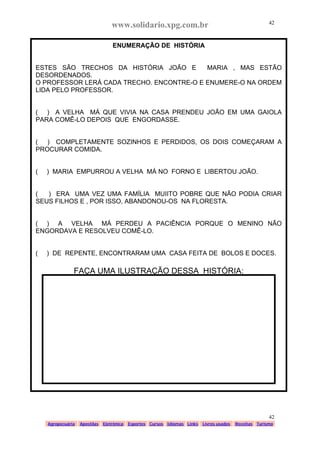 www.solidario.xpg.com.br
Agropecuária Apostilas Eletrônica Esportes Cursos Idiomas Links Livros usados Receitas Turismo
42
42
ENUMERAÇÃO DE HISTÓRIA
ESTES SÃO TRECHOS DA HISTÓRIA JOÃO E MARIA , MAS ESTÃO
DESORDENADOS.
O PROFESSOR LERÁ CADA TRECHO. ENCONTRE-O E ENUMERE-O NA ORDEM
LIDA PELO PROFESSOR.
( ) A VELHA MÁ QUE VIVIA NA CASA PRENDEU JOÃO EM UMA GAIOLA
PARA COMÊ-LO DEPOIS QUE ENGORDASSE.
( ) COMPLETAMENTE SOZINHOS E PERDIDOS, OS DOIS COMEÇARAM A
PROCURAR COMIDA.
( ) MARIA EMPURROU A VELHA MÁ NO FORNO E LIBERTOU JOÃO.
( ) ERA UMA VEZ UMA FAMÍLIA MUIITO POBRE QUE NÃO PODIA CRIAR
SEUS FILHOS E , POR ISSO, ABANDONOU-OS NA FLORESTA.
( ) A VELHA MÁ PERDEU A PACIÊNCIA PORQUE O MENINO NÃO
ENGORDAVA E RESOLVEU COMÊ-LO.
( ) DE REPENTE, ENCONTRARAM UMA CASA FEITA DE BOLOS E DOCES.
FAÇA UMA ILUSTRAÇÃO DESSA HISTÓRIA:
 