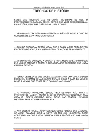 www.solidario.xpg.com.br
Agropecuária Apostilas Eletrônica Esportes Cursos Idiomas Links Livros usados Receitas Turismo
43
43
TRECHOS DE HISTÓRIA
ESTES SÃO TRECHOS DAS HISTÓRIAS PREFERIDAS DE MEL. O
PROFESSOR LERÁ CADA UM DELES. DEPOIS QUE VOCÊ DESCOBRIR QUAL
É A HISTÓRIA, PROCURE O TÍTULO NA LISTA E COPIE:
... NENHUMA OUTRA SERÁ MINHA ESPOSA A NÃO SER AQUELA CUJO PÉ
COUBER ESTE SAPATINHO DE CRISTAL !
________________________________________________________________
... QUANDO CHEGARAM PERTO, VIRAM QUE A CASINHA ERA FEITA DE PÃO
E COBERTA DE BOLO, E AS JANELAS ERAM DE AÇÚCAR TRANSPARENTE.
________________________________________________________________
... A FILHA DO REI COMEÇOU A CHORAR E TINHA MEDO DO SAPO FRIO QUE
ELA NÃO SE ATREVIA A TOCAR, E QUE AGORA IRIA DORMIR NA SUA LINDA
CAMINHA DE SEDA.
_________________________________________________________________
... TENHO CERTEZA DE QUE VOCÊS JÁ ADIVINHARAM UMA COISA. O LOBO
ESCOLHEU O CAMINHO MAIS CURTO PARA CHEGAR À CASA DA VOVÓ E
DISSE À MENINA QUE FOSSE PELO CAMINHO MAIS LONGO.
__________________________________________________________________
... O PRIMEIRO PORQUINHO SEGUIU PELA ESTRADA. NÃO TINHA A
INTENÇÃO DE ANDAR MUITO, E SÓ DE PENSAR EM CONSTRUIR UMA
CASA JÁ FICAVA CANSADO. ALÉM DISSO, NÃO POSSUÍA NENHUM
MATERIAL PARA CONSTRUIR UMA CASA.
__________________________________________________________________
... AH ! DISSE O HOMEM. ACONTECE QUE ESTES FEIJÕES SÃO MÁGICOS.
SE VOCÊ PLANTAR HOJE À NOITE, VAI TER UMA SURPRESA. PODE
ACREDITAR NO QUE ESTOU DIZENDO: ESTES FEIJÕES VÃO DAR MUITA
SORTE !
______________________________________________________________
 
