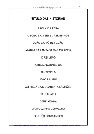 www.solidario.xpg.com.br
Agropecuária Apostilas Eletrônica Esportes Cursos Idiomas Links Livros usados Receitas Turismo
44
44
TÍTULO DAS HISTÓRIAS
A BELA E A FERA
O LOBO E OS SETE CABRITINHOS
JOÃO E O PÉ DE FEIJÃO
ALADIM E A LÂMPADA MARAVILHOSA
O REI LEÃO
A BELA ADORMECIDA
CINDERELA
JOÃO E MARIA
ALI BABÁ E OS QUARENTA LADRÕES
O REI SAPO
SEREIAZINHA
CHAPEUZINHO VERMELHO
OS TRÊS PORQUINHOS
 