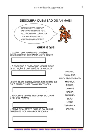 www.solidario.xpg.com.br
Agropecuária Apostilas Eletrônica Esportes Cursos Idiomas Links Livros usados Receitas Turismo
45
45
DESCUBRA QUEM SÃO OS ANIMAIS!
QUEM É QUE
... ADORA UMA FORMIGA E TAMBÉM É
CONHECIDO POR SUA CAUDA MUITO BONITA
... É DIVERTIDO E ENGRAÇADO, CORRE RISCO
DE EXTINÇÃO, É UMA ESPÉCIE DE MACACO
...É AVE MUITO OBSERVADORA. NOS DESENHOS
ELA É SEMPRE VISTA COMO PROFESSORA
... É VALENTE DEMAIS ! É CONHECIDO COMO
O REI DOS ANIMAIS
... SERVE DE ALIMENTO PARA AS GALINHAS E
TAMBÉM DE ISCA NUMA BOA PESCARIA
DEPOIS DE OUVIR A LEITURA
DAS CARACTERISTICAS, FEITA
PELO PROFESSOR, CONSULTE A
LISTA AO LADO E COPIE O
NOME DO ANIMAL DESCRITO.
MACACO
TAMANDUÁ
MICO-LEÃO-DOURADO
MINHOCA
POMBO
CORUJA
CABRA
TUBARÃO
LEÃO
LEBRE
TATU-BOLA
JACARÉ
 