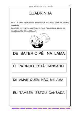 www.solidario.xpg.com.br
Agropecuária Apostilas Eletrônica Esportes Cursos Idiomas Links Livros usados Receitas Turismo
47
47
QUADRINHA
ESTA É UMA QUADRINHA CONHECIDA. ELA NÃO ESTÁ NA ORDEM
CORRETA.
RECORTE OS VERSOS, ORDENE-OS E COLE-OS EM OUTRA FOLHA.
NÃO ESQUEÇA DE ILUSTRÁ-LA !
DE BATER O PÉ NA LAMA
O PATINHO ESTÁ CANSADO
DE AMAR QUEM NÃO ME AMA
EU TAMBÉM ESTOU CANSADA
 