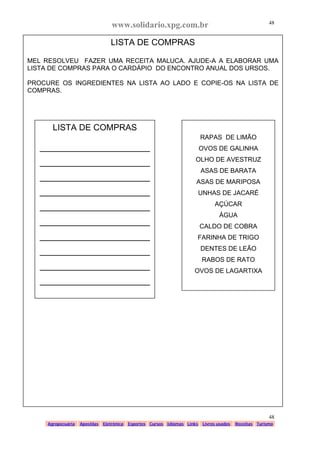 www.solidario.xpg.com.br
Agropecuária Apostilas Eletrônica Esportes Cursos Idiomas Links Livros usados Receitas Turismo
48
48
LISTA DE COMPRAS
MEL RESOLVEU FAZER UMA RECEITA MALUCA. AJUDE-A A ELABORAR UMA
LISTA DE COMPRAS PARA O CARDÁPIO DO ENCONTRO ANUAL DOS URSOS.
PROCURE OS INGREDIENTES NA LISTA AO LADO E COPIE-OS NA LISTA DE
COMPRAS.
LISTA DE COMPRAS
_______________________
_______________________
_______________________
_______________________
_______________________
_______________________
_______________________
_______________________
_______________________
_______________________
RAPAS DE LIMÃO
OVOS DE GALINHA
OLHO DE AVESTRUZ
ASAS DE BARATA
ASAS DE MARIPOSA
UNHAS DE JACARÉ
AÇÚCAR
ÁGUA
CALDO DE COBRA
FARINHA DE TRIGO
DENTES DE LEÃO
RABOS DE RATO
OVOS DE LAGARTIXA
 