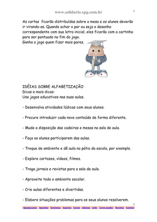 www.solidario.xpg.com.br
Agropecuária Apostilas Eletrônica Esportes Cursos Idiomas Links Livros usados Receitas Turismo
5
5
As cartas ficarão distribuídas sobre a mesa e os alunos deverão
ir virando-as. Quando achar o par ou seja o desenho
correspondente com sua letra inicial, eles ficarão com a cartinha
para ser pontuado no fim do jogo.
Ganha o jogo quem fizer mais pares.
IDÉIAS SOBRE ALFABETIZAÇÃO
Dicas e mais dicas:
Use jogos educativos nas suas aulas.
- Desenvolva atividades lúdicas com seus alunos.
- Procure introduzir cada novo conteúdo de forma diferente.
- Mude a disposição das cadeiras e mesas na sala de aula.
- Faça os alunos participarem das aulas.
- Troque de ambiente e dê aula no pátio da escola, por exemplo.
- Explore cartazes, vídeos, filmes.
- Traga jornais e revistas para a sala de aula.
- Aproveite todo o ambiente escolar.
- Crie aulas diferentes e divertidas.
- Elabore situações problemas para os seus alunos resolverem.
 