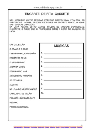 www.solidario.xpg.com.br
Agropecuária Apostilas Eletrônica Esportes Cursos Idiomas Links Livros usados Receitas Turismo
50
50
ENCARTE DE FITA CASSETE
MEL CONHECE MUITAS MÚSICAS, POR ISSO GRAVOU UMA FITA COM AS
PREFERIDAS. AGORA, PRECISA ESCREVER NO ENCARTE ABAIXO O NOME
DAS MÚSICAS GRAVADAS.
NA LISTA ABAIXO, ESTÃO VÁRIOS TÍTULOS DE MÚSICAS CONHECIDAS.
ENCONTRE O NOME QUE O PROFESSOR DITAR E COPIE NO QUADRO AO
LADO.
CAI, CAI, BALÃO
O CRAVO E A ROSA
CARNEIRINHO, CARNEIRÃO
ESCRAVOS DE JÓ
O MEU GALINHO
A CANOA VIROU
PEIXINHO DO MAR
ATIREI O PAU NO GATO
SE ESTA RUA
ALECRIM
NA LOJA DO MESTRE ANDRÉ
CAPELINHA DE MELÃO
PIRULITO QUE BATE-BATE
PEZINHO
POMBINHA BRANCA
MÚSICAS
1. ___________________________________
2. ___________________________________
3. ___________________________________
4. ___________________________________
5. ___________________________________
6. ___________________________________
7. ___________________________________
8. ___________________________________
9. ___________________________________
10.___________________________________
 