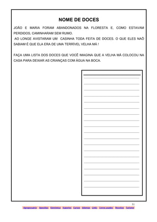 www.solidario.xpg.com.br
Agropecuária Apostilas Eletrônica Esportes Cursos Idiomas Links Livros usados Receitas Turismo
51
51
NOME DE DOCES
JOÃO E MARIA FORAM ABANDONADOS NA FLORESTA E, COMO ESTAVAM
PERDIDOS, CAMINHARAM SEM RUMO.
AO LONGE AVISTARAM UM CASINHA TODA FEITA DE DOCES. O QUE ELES NAÕ
SABIAM É QUE ELA ERA DE UMA TERRÍVEL VELHA MÁ !
FAÇA UMA LISTA DOS DOCES QUE VOCÊ IMAGINA QUE A VELHA MÁ COLOCOU NA
CASA PARA DEIXAR AS CRIANÇAS COM ÁGUA NA BOCA.
__________________________________________
__________________________________________
__________________________________________
__________________________________________
__________________________________________
__________________________________________
__________________________________________
__________________________________________
__________________________________________
__________________________________________
__________________________________________
__________________________________________
__________________________________________
__________________________________________
__________________________________________
__________________________________________
__________________________________________
__________________________________________
__________________________________________
 