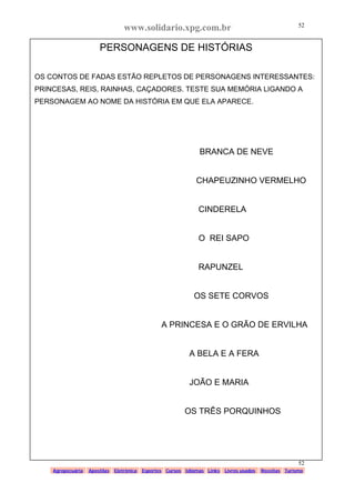 www.solidario.xpg.com.br
Agropecuária Apostilas Eletrônica Esportes Cursos Idiomas Links Livros usados Receitas Turismo
52
52
PERSONAGENS DE HISTÓRIAS
OS CONTOS DE FADAS ESTÃO REPLETOS DE PERSONAGENS INTERESSANTES:
PRINCESAS, REIS, RAINHAS, CAÇADORES. TESTE SUA MEMÓRIA LIGANDO A
PERSONAGEM AO NOME DA HISTÓRIA EM QUE ELA APARECE.
BRANCA DE NEVE
CHAPEUZINHO VERMELHO
CINDERELA
O REI SAPO
RAPUNZEL
OS SETE CORVOS
A PRINCESA E O GRÃO DE ERVILHA
A BELA E A FERA
JOÃO E MARIA
OS TRÊS PORQUINHOS
 