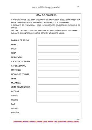 www.solidario.xpg.com.br
Agropecuária Apostilas Eletrônica Esportes Cursos Idiomas Links Livros usados Receitas Turismo
53
53
LISTA DE COMPRAS
O ANIVERSÁRIO DE MEL ESTÁ CHEGANDO. OS AMIGOS DELA RESOLVERAM FAZER UMA
FESTA E PRECISAM DE SUA AJUDA PARA ORGANIZAR A LISTA DE COMPRAS.
O CARDÁPIO DA FESTA SERÁ : BOLO DE CHOCOLATE, BRIGADEIRO E SANDUÍCHE DE
QUEIJO.
DISCUTA COM SUA CLASSE OS INGREDIENTES NECESSÁRIOS PARA PREPARAR O
CARDÁPIO, ENCONTRE-OS NA LISTA E COPIE-OS NO QUADRO ABAIXO.
FARINHA DE TRIGO
MILHO
OVOS
FUBÁ
FERMENTO
CHOCOLATE EM PÓ
CANELA EM PAU
MANTEIGA
MOLHO DE TOMATE
LEITE
MELANCIA
LEITE CONDENSADO
AÇÚCAR
ARROZ
QUEIJO
PÃO
QUIABO
PIMENTA
_____________________________________________________
_____________________________________________________
_____________________________________________________
_____________________________________________________
_____________________________________________________
_____________________________________________________
_____________________________________________________
_____________________________________________________
_____________________________________________________
_____________________________________________________
_____________________________________________________
_____________________________________________________
_____________________________________________________
_____________________________________________________
_____________________________________________________
_____________________________________________________
 