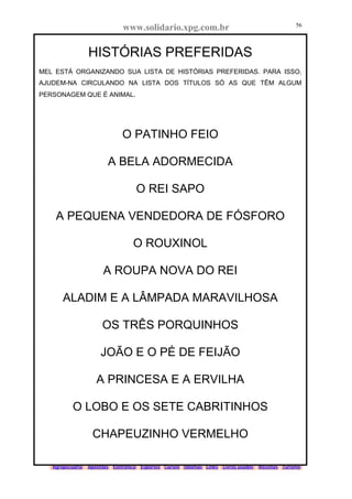 www.solidario.xpg.com.br
Agropecuária Apostilas Eletrônica Esportes Cursos Idiomas Links Livros usados Receitas Turismo
56
56
HISTÓRIAS PREFERIDAS
MEL ESTÁ ORGANIZANDO SUA LISTA DE HISTÓRIAS PREFERIDAS. PARA ISSO,
AJUDEM-NA CIRCULANDO NA LISTA DOS TÍTULOS SÓ AS QUE TÊM ALGUM
PERSONAGEM QUE É ANIMAL.
O PATINHO FEIO
A BELA ADORMECIDA
O REI SAPO
A PEQUENA VENDEDORA DE FÓSFORO
O ROUXINOL
A ROUPA NOVA DO REI
ALADIM E A LÂMPADA MARAVILHOSA
OS TRÊS PORQUINHOS
JOÃO E O PÉ DE FEIJÃO
A PRINCESA E A ERVILHA
O LOBO E OS SETE CABRITINHOS
CHAPEUZINHO VERMELHO
 
