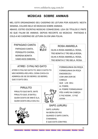 www.solidario.xpg.com.br
Agropecuária Apostilas Eletrônica Esportes Cursos Idiomas Links Livros usados Receitas Turismo
58
58
MÚSICAS SOBRE ANIMAIS
MEL ESTÁ ORGANIZANDO SEU CADERNO DE LEITURA POR ASSUNTO. NESTA
SEMANA, COLARÁ NELE SÓ MÚSICAS SOBRE ANIMAIS.
ABAIXO, ESTÃO ESCRITAS MÚSICAS CONHECIDAS. LEIA OS TÍTULOS E PINTE
AS QUE FALAM DE ANIMAIS. DEPOIS RECORTE AS MÚSICAS PINTADAS E
COLE-A NO CADERNO DE LEITURA OU EM UMA FOLHA.
PAPAGAIO CANTA
PAPAGAIO CANTA,
PERIQUITO CHORA,
MORENA BONITA
VAMO-NOS EMBORA.
ROSA AMARELA
OLHA A ROSA AMARELA, ROSA,
TÃO BONITA E TÃO BELA,ROSA,
OLHA A ROSA AMARELA, ROSA,
TÃO BONITA E TÃO BELA, ROSA.
ATIREI O PAU NO GATO
ATIREI O PAU NO GATO-TO, MAS O GATO-TO
NÃO MORREU-REU-REU, DONA CHICA-CA
ADMIROU-SE-SE DO BERRO, DO BERRO,
QUE O GATO DEU.
PIRULITO
PIRULITO QUE BATE, BATE
PIRULITO QUE JÁ BATEU.
QUEM GOSTA DE MIM É ELA,
QUEM GOSTA DELA SOU EU.
SAPO JURURU
SAPO JURURU
NA BEIRA DO RIO.
QUANDO O SAPO CANTA,
Ó MANINHA,
É QUE ESTÁ COM FRIO.
FORMIGUINHA DA ROÇA
FORMIGUINHA DA ROÇA
ENDOIDECEU
COM UMA DOR DE
CABEÇA
QUE LHE DEU.
AI, POBRE,
AI, POBRE FORMIGUINHA!
PÕE A MÃO NA CABEÇA
E FAZ ASSIM... E FAZ
ASSIM...
 