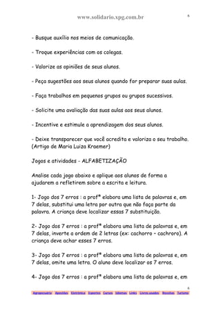 www.solidario.xpg.com.br
Agropecuária Apostilas Eletrônica Esportes Cursos Idiomas Links Livros usados Receitas Turismo
6
6
- Busque auxílio nos meios de comunicação.
- Troque experiências com os colegas.
- Valorize as opiniões de seus alunos.
- Peça sugestões aos seus alunos quando for preparar suas aulas.
- Faça trabalhos em pequenos grupos ou grupos sucessivos.
- Solicite uma avaliação das suas aulas aos seus alunos.
- Incentive e estimule a aprendizagem dos seus alunos.
- Deixe transparecer que você acredita e valoriza o seu trabalho.
(Artigo de Maria Luiza Kraemer)
Jogos e atividades - ALFABETIZAÇÃO
Analise cada jogo abaixo e aplique aos alunos de forma a
ajudarem a refletirem sobre a escrita e leitura.
1- Jogo dos 7 erros : a profª elabora uma lista de palavras e, em
7 delas, substitui uma letra por outra que não faça parte da
palavra. A criança deve localizar essas 7 substituição.
2- Jogo dos 7 erros : a profª elabora uma lista de palavras e, em
7 delas, inverte a ordem de 2 letras (ex: cachorro – cachroro). A
criança deve achar esses 7 erros.
3- Jogo dos 7 erros : a profª elabora uma lista de palavras e, em
7 delas, omite uma letra. O aluno deve localizar os 7 erros.
4- Jogo dos 7 erros : a profª elabora uma lista de palavras e, em
 