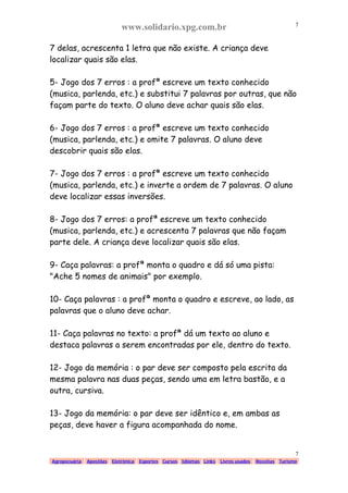 www.solidario.xpg.com.br
Agropecuária Apostilas Eletrônica Esportes Cursos Idiomas Links Livros usados Receitas Turismo
7
7
7 delas, acrescenta 1 letra que não existe. A criança deve
localizar quais são elas.
5- Jogo dos 7 erros : a profª escreve um texto conhecido
(musica, parlenda, etc.) e substitui 7 palavras por outras, que não
façam parte do texto. O aluno deve achar quais são elas.
6- Jogo dos 7 erros : a profª escreve um texto conhecido
(musica, parlenda, etc.) e omite 7 palavras. O aluno deve
descobrir quais são elas.
7- Jogo dos 7 erros : a profª escreve um texto conhecido
(musica, parlenda, etc.) e inverte a ordem de 7 palavras. O aluno
deve localizar essas inversões.
8- Jogo dos 7 erros: a profª escreve um texto conhecido
(musica, parlenda, etc.) e acrescenta 7 palavras que não façam
parte dele. A criança deve localizar quais são elas.
9- Caça palavras: a profª monta o quadro e dá só uma pista:
"Ache 5 nomes de animais" por exemplo.
10- Caça palavras : a profª monta o quadro e escreve, ao lado, as
palavras que o aluno deve achar.
11- Caça palavras no texto: a profª dá um texto ao aluno e
destaca palavras a serem encontradas por ele, dentro do texto.
12- Jogo da memória : o par deve ser composto pela escrita da
mesma palavra nas duas peças, sendo uma em letra bastão, e a
outra, cursiva.
13- Jogo da memória: o par deve ser idêntico e, em ambas as
peças, deve haver a figura acompanhada do nome.
 