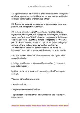 www.solidario.xpg.com.br
Agropecuária Apostilas Eletrônica Esportes Cursos Idiomas Links Livros usados Receitas Turismo
9
9
22- Quebra cabeça de rótulos : a profª monta quebra cabeças de
rótulos e logomarcas conhecidas e, na hora de montar, estimula a
criança a pensar sobre a "ordem das letras"
23- Dominó de palavras: em cada parte da peça deve estar uma
palavra, com a respectiva ilustração.
24- Ache o estranho: a profª recorta, de revistas, rótulos,
logomarcas, embalagens, etc. Agrupa-os por categoria, deixando
sempre um "estranho" (ex: 3 alimentos e um produto de limpeza;
4 coisas geladas e 1 quente; 3 marcas começadas por "A" e uma
por "J"; 4 marcas com 3 letras e 1 com 10, etc.) Cola cada grupo
em uma folha, e pede ao aluno para achar o estranho.
25- Procure seu irmão : os pares devem ser um rótulo ou
logomarca conhecidos e, seu respectivo nome, em letra bastão.
26- "Procure seu irmão": os pares devem ser uma figura e sua
respectiva inicial.
27) Jogo do alfabeto: Utilize um alfabeto móvel (1 consoante
para cada 3 vogais).
Divida a classe em grupo e entregue um jogo de alfabeto para
cada um.
Vá dando as tarefas, uma a uma:
- levantar a letra ___
- organizar em ordem alfabética
- o professor fala uma letra e os alunos falam uma palavra que
inicie com ela.
 