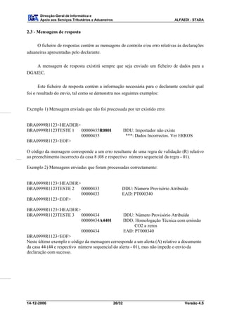 Direcção-Geral de Informática e
       Apoio aos Serviços Tributários e Aduaneiros                                    ALFAEDI - STADA


2.3 - Mensagens de resposta

     O ficheiro de respostas contém as mensagens de controlo e/ou erro relativas às declarações
aduaneiras apresentadas pelo declarante.


    A mensagem de resposta existirá sempre que seja enviado um ficheiro de dados para a
DGAIEC.


       Este ficheiro de resposta contém a informação necessária para o declarante concluir qual
foi o resultado do envio, tal como se demonstra nos seguintes exemplos:


Exemplo 1) Mensagem enviada que não foi processada por ter existido erro:


BRA0999R1123<HEADER>
BRA0999R1123TESTE 1  00000435R0801                           DDU: Importador não existe
                     00000435                                 ***: Dados Incorrectos. Ver ERROS
BRA0999R1123<EOF>

O código da mensagem corresponde a um erro resultante de uma regra de validação (R) relativo
ao preenchimento incorrecto da casa 8 (08 e respectivo número sequencial da regra - 01).

Exemplo 2) Mensagens enviadas que foram processadas correctamente:


BRA0999R1123<HEADER>
BRA0999R1123TESTE 2  00000433                            DDU: Número Provisório Atribuído
                     00000433                            EAD: PT000340
BRA0999R1123<EOF>

BRA0999R1123<HEADER>
BRA0999R1123TESTE 3  00000434                                DDU: Número Provisório Atribuído
                     00000434A4401                           DDO: Homologação Técnica com emissão
                                                                  CO2 a zeros
                             00000434                        EAD: PT000340
BRA0999R1123<EOF>
Neste último exemplo o código da mensagem corresponde a um alerta (A) relativo a documento
da casa 44 (44 e respectivo número sequencial do alerta - 01), mas não impede o envio da
declaração com sucesso.




14-12-2006                                           26/32                                 Versão 4.5
 