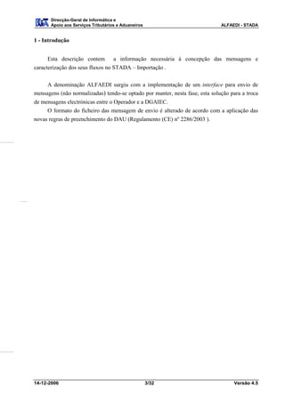 Direcção-Geral de Informática e
       Apoio aos Serviços Tributários e Aduaneiros                            ALFAEDI - STADA


1 - Introdução


      Esta descrição contem a informação necessária à concepção das mensagens e
caracterização dos seus fluxos no STADA – Importação .


     A denominação ALFAEDI surgiu com a implementação de um interface para envio de
mensagens (não normalizadas) tendo-se optado por manter, nesta fase, esta solução para a troca
de mensagens electrónicas entre o Operador e a DGAIEC.
     O formato do ficheiro das mensagem de envio é alterado de acordo com a aplicação das
novas regras de preenchimento do DAU (Regulamento (CE) nº 2286/2003 ).




14-12-2006                                           3/32                          Versão 4.5
 