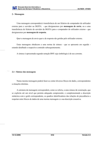Direcção-Geral de Informática e
       Apoio aos Serviços Tributários e Aduaneiros                              ALFAEDI - STADA


2 - Mensagens



      Uma mensagem corresponderá à transferência de um ficheiro do computador do utilizador
externo para o servidor na DGITA - que designaremos por mensagem de envio; ou a uma
transferência de ficheiro do servidor da DGITA para o computador do utilizador externo - que
designaremos por mensagem de resposta.


      Quer a mensagem de envio quer a de resposta são geridas pelo utilizador externo.


      Estas mensagens obedecem a uma norma de sintaxe - que se apresenta em seguida -
estando detalhado o respectivo conteúdo subsequentemente.


      A sintaxe é apresentada segundo notação BNF cuja simbologia é de uso corrente.




2.1 - Sintaxe das mensagens



      Numa mesma mensagem poderá fazer-se conter diversos blocos de dados, correspondentes
a situações distintas.

      A estrutura da mensagem corresponderá, como se referiu, a uma sintaxe de construção, que
se explicita até um nível que permita adequada compreensão; e complementando a descrição
sintáctica com o grafo correspondente, os quadros identificadores das relações de precedência a
respeitar entre blocos de dados de uma mesma mensagem e a sua descrição exaustiva.




14-12-2006                                           5/32                            Versão 4.5
 