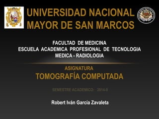 UNIVERSIDAD NACIONAL 
MAYOR DE SAN MARCOS 
FACULTAD DE MEDICINA 
ESCUELA ACADEMICA PROFESIONAL DE TECNOLOGIA 
MEDICA - RADIOLOGIA 
ASIGNATURA 
TOMOGRAFÍA COMPUTADA 
SEMESTRE ACADEMICO: 2014-II 
Robert Iván García Zavaleta 
 