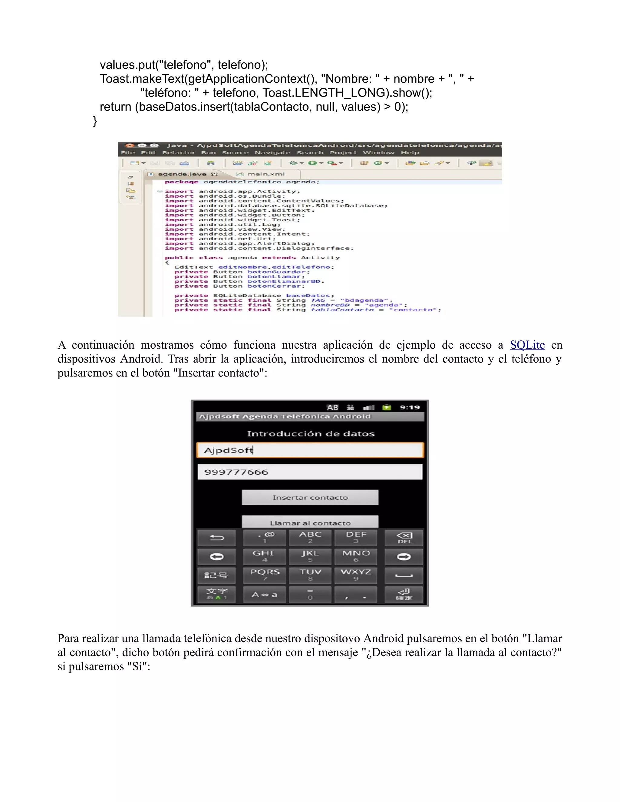 values.put("telefono", telefono);
Toast.makeText(getApplicationContext(), "Nombre: " + nombre + ", " +
"teléfono: " + telefono, Toast.LENGTH_LONG).show();
return (baseDatos.insert(tablaContacto, null, values) > 0);
}
A continuación mostramos cómo funciona nuestra aplicación de ejemplo de acceso a SQLite en
dispositivos Android. Tras abrir la aplicación, introduciremos el nombre del contacto y el teléfono y
pulsaremos en el botón "Insertar contacto":
Para realizar una llamada telefónica desde nuestro dispositovo Android pulsaremos en el botón "Llamar
al contacto", dicho botón pedirá confirmación con el mensaje "¿Desea realizar la llamada al contacto?"
si pulsaremos "Sí":
 