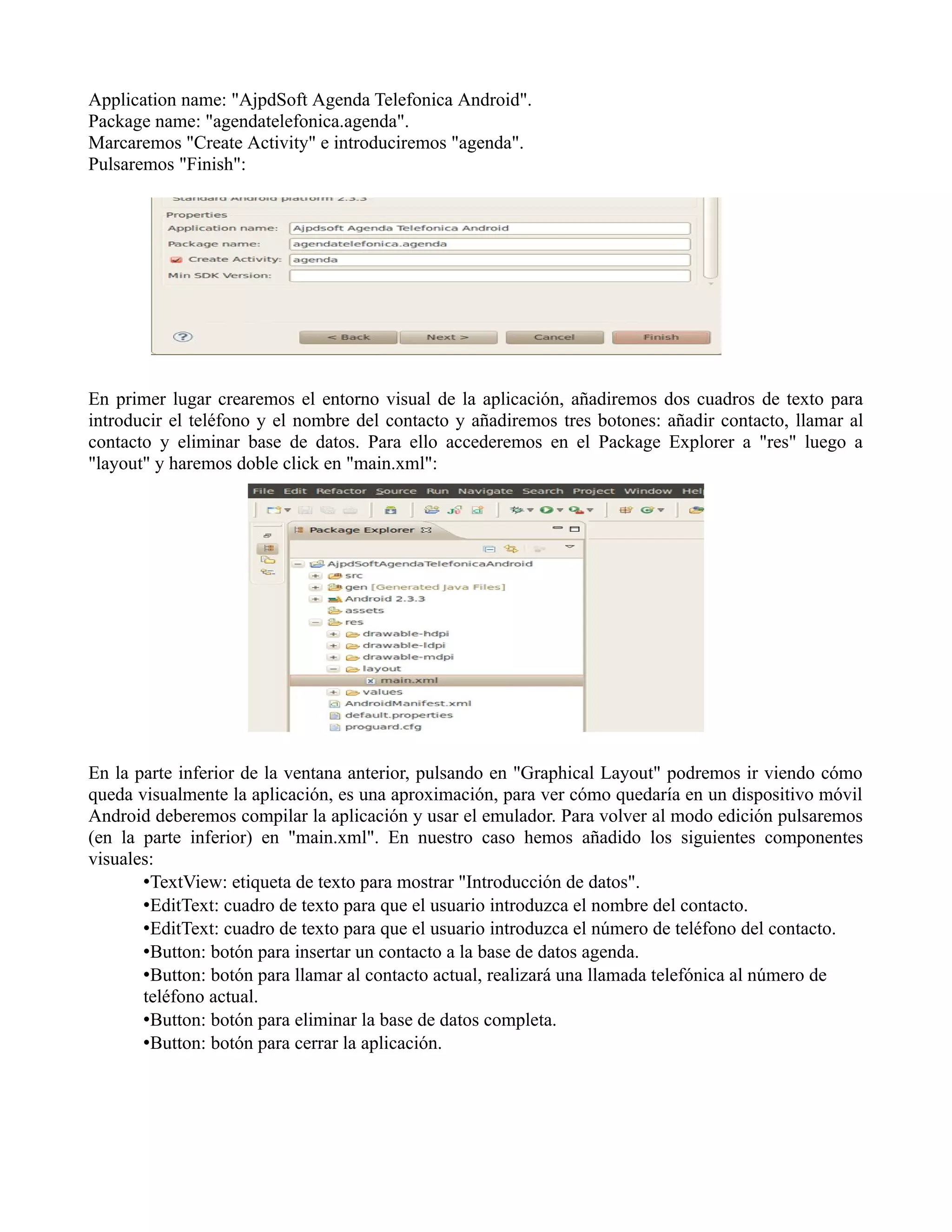 Application name: "AjpdSoft Agenda Telefonica Android".
Package name: "agendatelefonica.agenda".
Marcaremos "Create Activity" e introduciremos "agenda".
Pulsaremos "Finish":
En primer lugar crearemos el entorno visual de la aplicación, añadiremos dos cuadros de texto para
introducir el teléfono y el nombre del contacto y añadiremos tres botones: añadir contacto, llamar al
contacto y eliminar base de datos. Para ello accederemos en el Package Explorer a "res" luego a
"layout" y haremos doble click en "main.xml":
En la parte inferior de la ventana anterior, pulsando en "Graphical Layout" podremos ir viendo cómo
queda visualmente la aplicación, es una aproximación, para ver cómo quedaría en un dispositivo móvil
Android deberemos compilar la aplicación y usar el emulador. Para volver al modo edición pulsaremos
(en la parte inferior) en "main.xml". En nuestro caso hemos añadido los siguientes componentes
visuales:
•TextView: etiqueta de texto para mostrar "Introducción de datos".
•EditText: cuadro de texto para que el usuario introduzca el nombre del contacto.
•EditText: cuadro de texto para que el usuario introduzca el número de teléfono del contacto.
•Button: botón para insertar un contacto a la base de datos agenda.
•Button: botón para llamar al contacto actual, realizará una llamada telefónica al número de
teléfono actual.
•Button: botón para eliminar la base de datos completa.
•Button: botón para cerrar la aplicación.
 