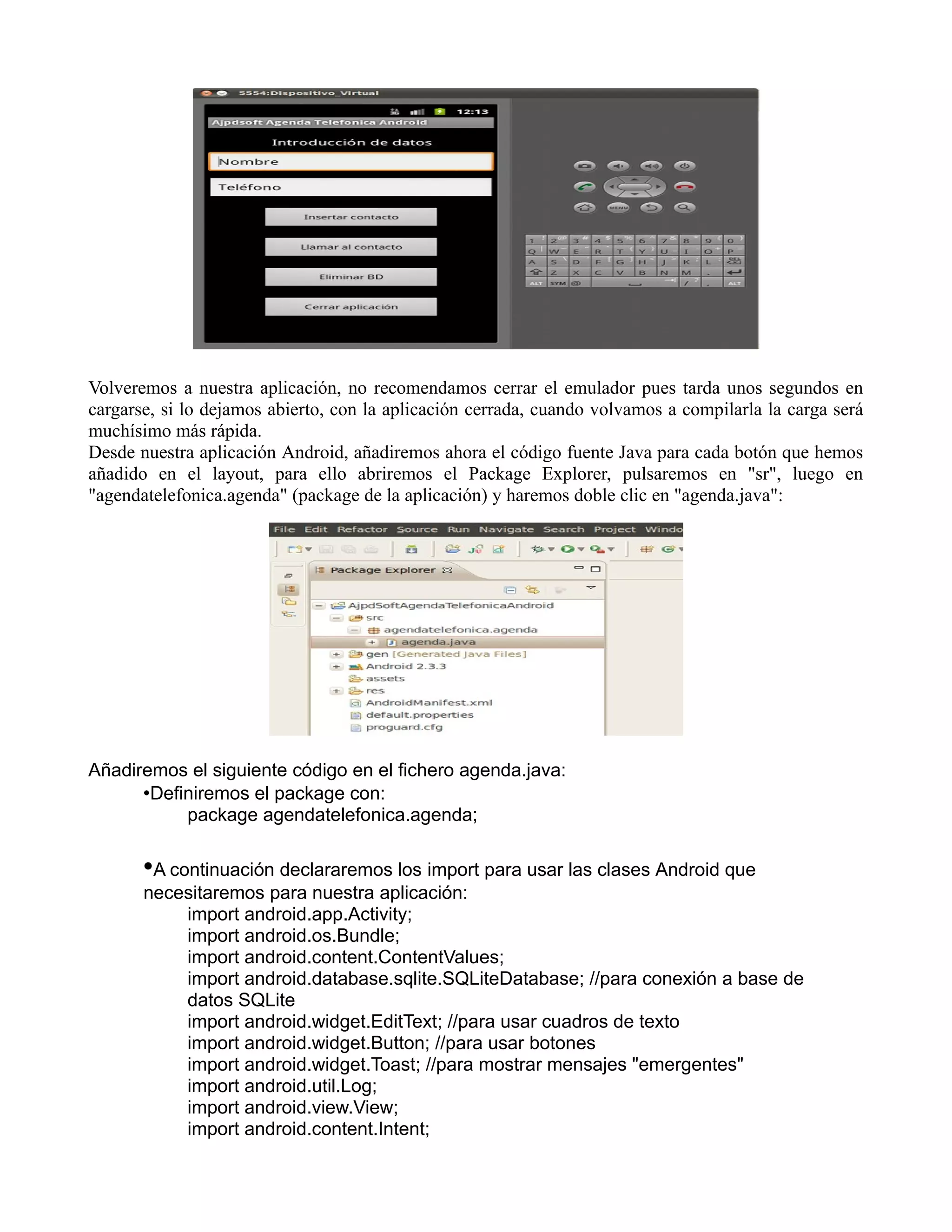 Volveremos a nuestra aplicación, no recomendamos cerrar el emulador pues tarda unos segundos en
cargarse, si lo dejamos abierto, con la aplicación cerrada, cuando volvamos a compilarla la carga será
muchísimo más rápida.
Desde nuestra aplicación Android, añadiremos ahora el código fuente Java para cada botón que hemos
añadido en el layout, para ello abriremos el Package Explorer, pulsaremos en "sr", luego en
"agendatelefonica.agenda" (package de la aplicación) y haremos doble clic en "agenda.java":
Añadiremos el siguiente código en el fichero agenda.java:
•Definiremos el package con:
package agendatelefonica.agenda;
•A continuación declararemos los import para usar las clases Android que
necesitaremos para nuestra aplicación:
import android.app.Activity;
import android.os.Bundle;
import android.content.ContentValues;
import android.database.sqlite.SQLiteDatabase; //para conexión a base de
datos SQLite
import android.widget.EditText; //para usar cuadros de texto
import android.widget.Button; //para usar botones
import android.widget.Toast; //para mostrar mensajes "emergentes"
import android.util.Log;
import android.view.View;
import android.content.Intent;
 
