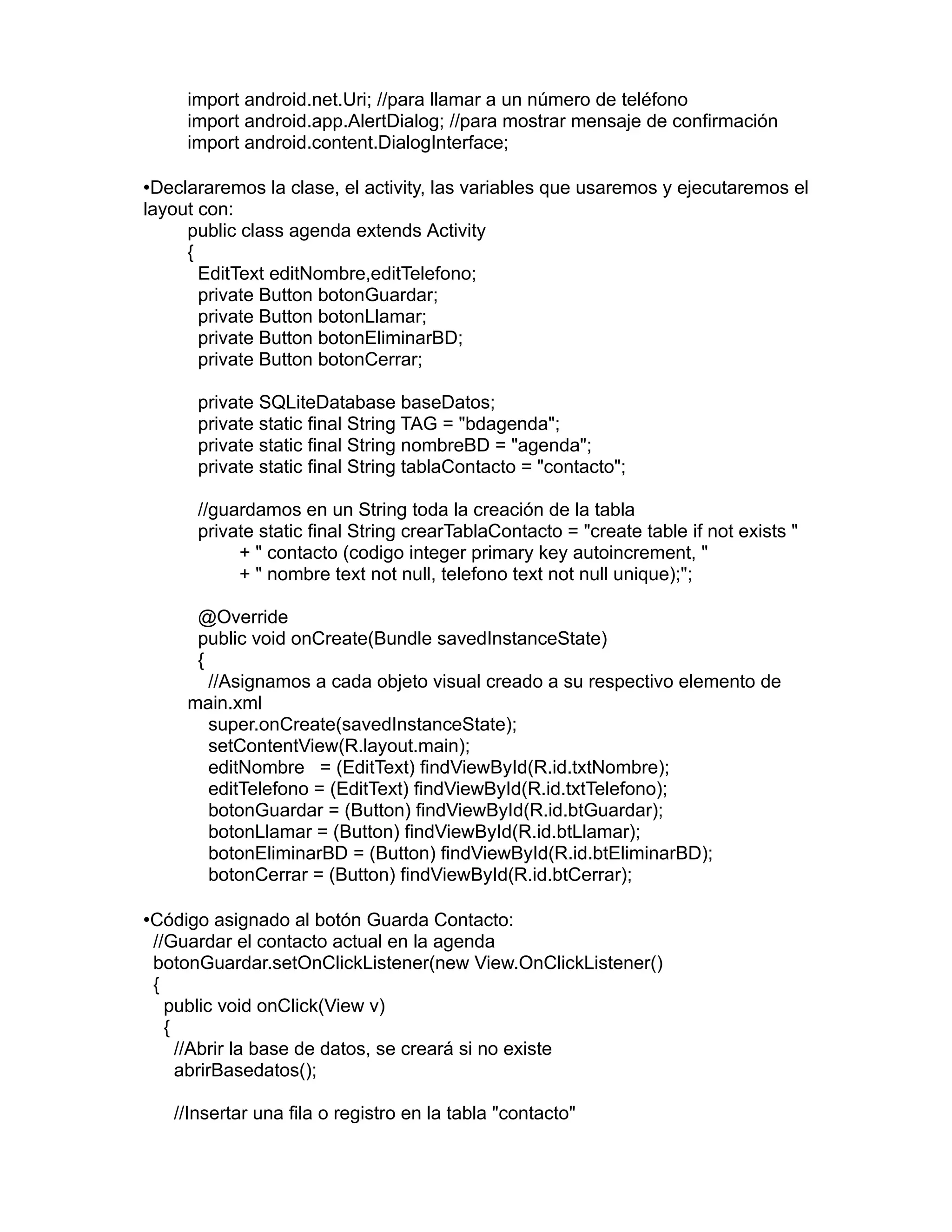 import android.net.Uri; //para llamar a un número de teléfono
import android.app.AlertDialog; //para mostrar mensaje de confirmación
import android.content.DialogInterface;
•Declararemos la clase, el activity, las variables que usaremos y ejecutaremos el
layout con:
public class agenda extends Activity
{
EditText editNombre,editTelefono;
private Button botonGuardar;
private Button botonLlamar;
private Button botonEliminarBD;
private Button botonCerrar;
private SQLiteDatabase baseDatos;
private static final String TAG = "bdagenda";
private static final String nombreBD = "agenda";
private static final String tablaContacto = "contacto";
//guardamos en un String toda la creación de la tabla
private static final String crearTablaContacto = "create table if not exists "
+ " contacto (codigo integer primary key autoincrement, "
+ " nombre text not null, telefono text not null unique);";
@Override
public void onCreate(Bundle savedInstanceState)
{
//Asignamos a cada objeto visual creado a su respectivo elemento de
main.xml
super.onCreate(savedInstanceState);
setContentView(R.layout.main);
editNombre = (EditText) findViewById(R.id.txtNombre);
editTelefono = (EditText) findViewById(R.id.txtTelefono);
botonGuardar = (Button) findViewById(R.id.btGuardar);
botonLlamar = (Button) findViewById(R.id.btLlamar);
botonEliminarBD = (Button) findViewById(R.id.btEliminarBD);
botonCerrar = (Button) findViewById(R.id.btCerrar);
•Código asignado al botón Guarda Contacto:
//Guardar el contacto actual en la agenda
botonGuardar.setOnClickListener(new View.OnClickListener()
{
public void onClick(View v)
{
//Abrir la base de datos, se creará si no existe
abrirBasedatos();
//Insertar una fila o registro en la tabla "contacto"
 