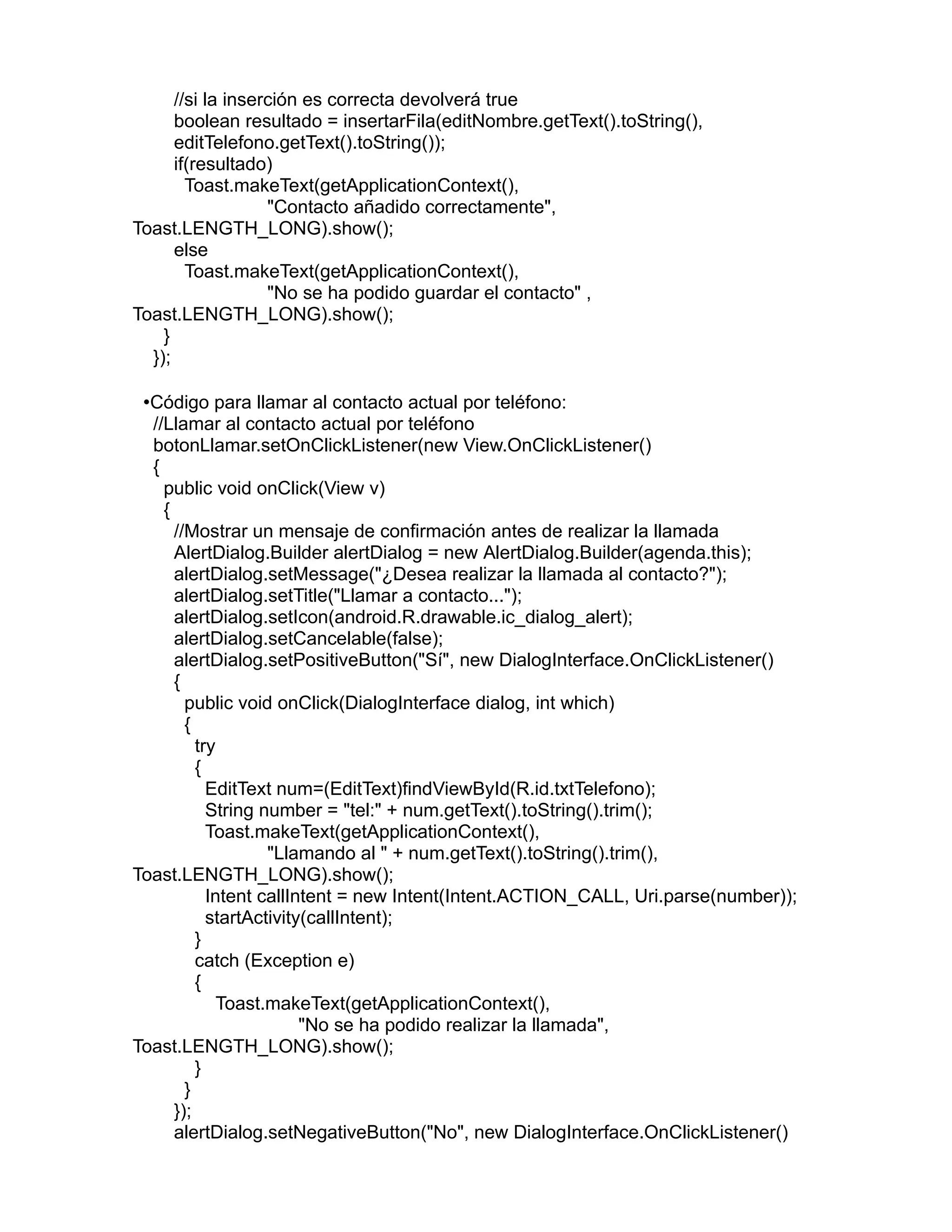 //si la inserción es correcta devolverá true
boolean resultado = insertarFila(editNombre.getText().toString(),
editTelefono.getText().toString());
if(resultado)
Toast.makeText(getApplicationContext(),
"Contacto añadido correctamente",
Toast.LENGTH_LONG).show();
else
Toast.makeText(getApplicationContext(),
"No se ha podido guardar el contacto" ,
Toast.LENGTH_LONG).show();
}
});
•Código para llamar al contacto actual por teléfono:
//Llamar al contacto actual por teléfono
botonLlamar.setOnClickListener(new View.OnClickListener()
{
public void onClick(View v)
{
//Mostrar un mensaje de confirmación antes de realizar la llamada
AlertDialog.Builder alertDialog = new AlertDialog.Builder(agenda.this);
alertDialog.setMessage("¿Desea realizar la llamada al contacto?");
alertDialog.setTitle("Llamar a contacto...");
alertDialog.setIcon(android.R.drawable.ic_dialog_alert);
alertDialog.setCancelable(false);
alertDialog.setPositiveButton("Sí", new DialogInterface.OnClickListener()
{
public void onClick(DialogInterface dialog, int which)
{
try
{
EditText num=(EditText)findViewById(R.id.txtTelefono);
String number = "tel:" + num.getText().toString().trim();
Toast.makeText(getApplicationContext(),
"Llamando al " + num.getText().toString().trim(),
Toast.LENGTH_LONG).show();
Intent callIntent = new Intent(Intent.ACTION_CALL, Uri.parse(number));
startActivity(callIntent);
}
catch (Exception e)
{
Toast.makeText(getApplicationContext(),
"No se ha podido realizar la llamada",
Toast.LENGTH_LONG).show();
}
}
});
alertDialog.setNegativeButton("No", new DialogInterface.OnClickListener()
 