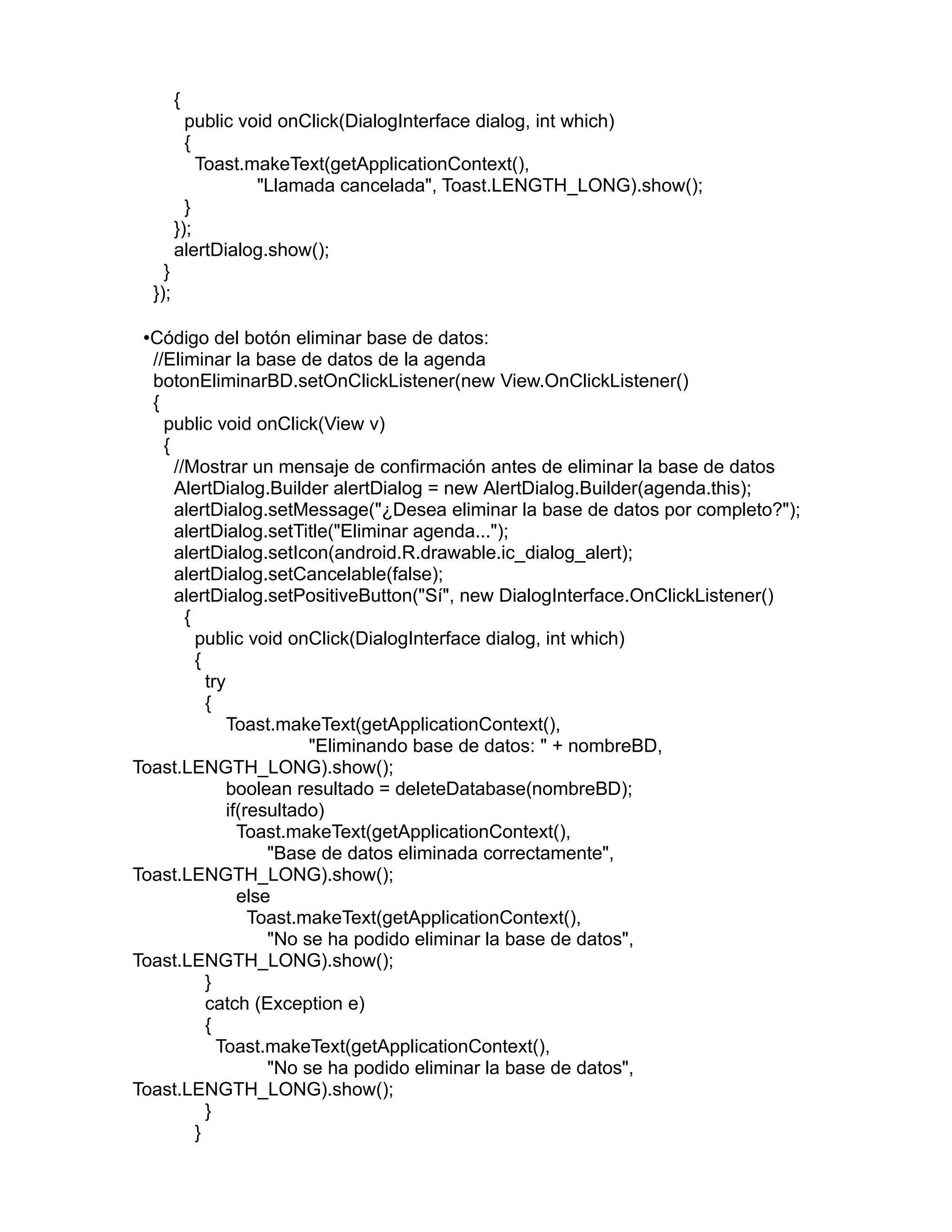 {
public void onClick(DialogInterface dialog, int which)
{
Toast.makeText(getApplicationContext(),
"Llamada cancelada", Toast.LENGTH_LONG).show();
}
});
alertDialog.show();
}
});
•Código del botón eliminar base de datos:
//Eliminar la base de datos de la agenda
botonEliminarBD.setOnClickListener(new View.OnClickListener()
{
public void onClick(View v)
{
//Mostrar un mensaje de confirmación antes de eliminar la base de datos
AlertDialog.Builder alertDialog = new AlertDialog.Builder(agenda.this);
alertDialog.setMessage("¿Desea eliminar la base de datos por completo?");
alertDialog.setTitle("Eliminar agenda...");
alertDialog.setIcon(android.R.drawable.ic_dialog_alert);
alertDialog.setCancelable(false);
alertDialog.setPositiveButton("Sí", new DialogInterface.OnClickListener()
{
public void onClick(DialogInterface dialog, int which)
{
try
{
Toast.makeText(getApplicationContext(),
"Eliminando base de datos: " + nombreBD,
Toast.LENGTH_LONG).show();
boolean resultado = deleteDatabase(nombreBD);
if(resultado)
Toast.makeText(getApplicationContext(),
"Base de datos eliminada correctamente",
Toast.LENGTH_LONG).show();
else
Toast.makeText(getApplicationContext(),
"No se ha podido eliminar la base de datos",
Toast.LENGTH_LONG).show();
}
catch (Exception e)
{
Toast.makeText(getApplicationContext(),
"No se ha podido eliminar la base de datos",
Toast.LENGTH_LONG).show();
}
}
 