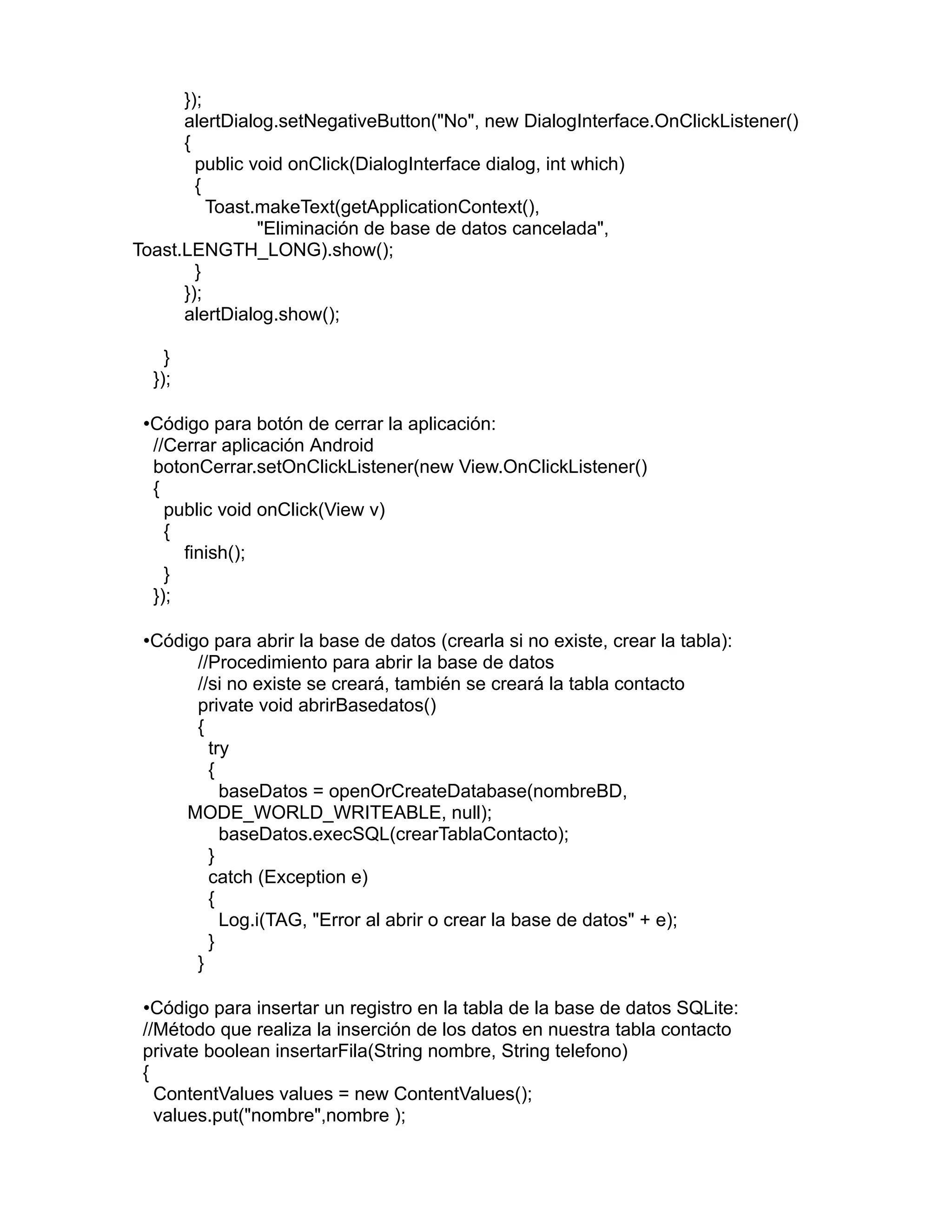 });
alertDialog.setNegativeButton("No", new DialogInterface.OnClickListener()
{
public void onClick(DialogInterface dialog, int which)
{
Toast.makeText(getApplicationContext(),
"Eliminación de base de datos cancelada",
Toast.LENGTH_LONG).show();
}
});
alertDialog.show();
}
});
•Código para botón de cerrar la aplicación:
//Cerrar aplicación Android
botonCerrar.setOnClickListener(new View.OnClickListener()
{
public void onClick(View v)
{
finish();
}
});
•Código para abrir la base de datos (crearla si no existe, crear la tabla):
//Procedimiento para abrir la base de datos
//si no existe se creará, también se creará la tabla contacto
private void abrirBasedatos()
{
try
{
baseDatos = openOrCreateDatabase(nombreBD,
MODE_WORLD_WRITEABLE, null);
baseDatos.execSQL(crearTablaContacto);
}
catch (Exception e)
{
Log.i(TAG, "Error al abrir o crear la base de datos" + e);
}
}
•Código para insertar un registro en la tabla de la base de datos SQLite:
//Método que realiza la inserción de los datos en nuestra tabla contacto
private boolean insertarFila(String nombre, String telefono)
{
ContentValues values = new ContentValues();
values.put("nombre",nombre );
 