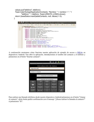 values.put("telefono", telefono);
Toast.makeText(getApplicationContext(), "Nombre: " + nombre + ", " +
"teléfono: " + telefono, Toast.LENGTH_LONG).show();
return (baseDatos.insert(tablaContacto, null, values) > 0);
}
A continuación mostramos cómo funciona nuestra aplicación de ejemplo de acceso a SQLite en
dispositivos Android. Tras abrir la aplicación, introduciremos el nombre del contacto y el teléfono y
pulsaremos en el botón "Insertar contacto":
Para realizar una llamada telefónica desde nuestro dispositovo Android pulsaremos en el botón "Llamar
al contacto", dicho botón pedirá confirmación con el mensaje "¿Desea realizar la llamada al contacto?"
si pulsaremos "Sí":
 