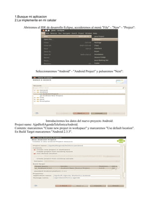 1.Busque mi aplicacion
2.La implemente en mi celular
Abriremos el IDE de desarrollo Eclipse, accederemos al menú "File" - "New" - "Project":
Seleccionaremos "Android" - "Android Project" y pulsaremos "Next":
Introduciremos los datos del nuevo proyecto Android:
Project name: AjpdSoftAgendaTelefonicaAndroid.
Contents: marcaremos "Create new project in workspace" y marcaremos "Use default location".
En Build Target marcaremos "Android 2.3.3".
 