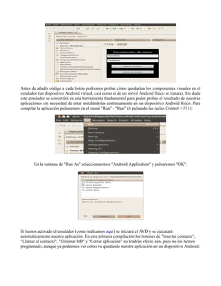 Antes de añadir código a cada botón podremos probar cómo quedarían los componentes visuales en el
emulador (un dispositivo Android virtual, casi como si de un móvil Android físico se tratara). Sin duda
este emulador se convertirá en una herramienta fundamental para poder probar el resultado de nuestras
aplicaciones sin necesidad de estar instalándolas contínuamente en un dispositivo Android físico. Para
compilar la aplicación pulsaremos en el menú "Run" - "Run" (ó pulsando las teclas Control + F11):
En la ventana de "Run As" seleccionaremos "Android Application" y pulsaremos "OK":
Si hemos activado el emulador (como indicamos aquí) se iniciará el AVD y se ejecutará
automáticamente nuestra aplicación. En esta primera compilación los botones de "Insertar contacto",
"Llamar al contacto", "Eliminar BD" y "Cerrar aplicación" no tendrán efecto aún, pues no los hemos
programado, aunque ya podremos ver cómo va quedando nuestra aplicación en un dispositivo Android:
 