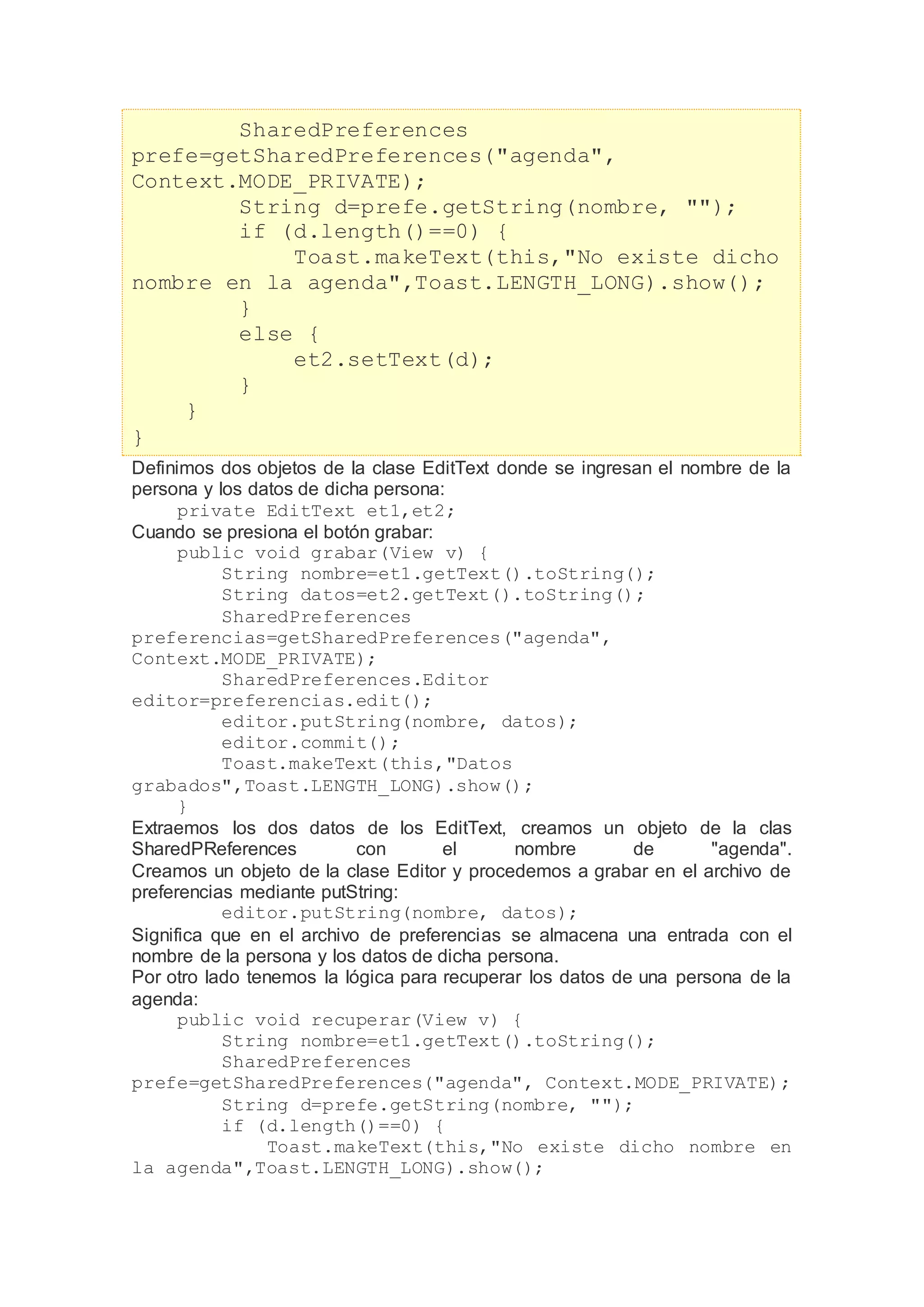 SharedPreferences
prefe=getSharedPreferences("agenda",
Context.MODE_PRIVATE);
String d=prefe.getString(nombre, "");
if (d.length()==0) {
Toast.makeText(this,"No existe dicho
nombre en la agenda",Toast.LENGTH_LONG).show();
}
else {
et2.setText(d);
}
}
}
Definimos dos objetos de la clase EditText donde se ingresan el nombre de la
persona y los datos de dicha persona:
private EditText et1,et2;
Cuando se presiona el botón grabar:
public void grabar(View v) {
String nombre=et1.getText().toString();
String datos=et2.getText().toString();
SharedPreferences
preferencias=getSharedPreferences("agenda",
Context.MODE_PRIVATE);
SharedPreferences.Editor
editor=preferencias.edit();
editor.putString(nombre, datos);
editor.commit();
Toast.makeText(this,"Datos
grabados",Toast.LENGTH_LONG).show();
}
Extraemos los dos datos de los EditText, creamos un objeto de la clas
SharedPReferences con el nombre de "agenda".
Creamos un objeto de la clase Editor y procedemos a grabar en el archivo de
preferencias mediante putString:
editor.putString(nombre, datos);
Significa que en el archivo de preferencias se almacena una entrada con el
nombre de la persona y los datos de dicha persona.
Por otro lado tenemos la lógica para recuperar los datos de una persona de la
agenda:
public void recuperar(View v) {
String nombre=et1.getText().toString();
SharedPreferences
prefe=getSharedPreferences("agenda", Context.MODE_PRIVATE);
String d=prefe.getString(nombre, "");
if (d.length()==0) {
Toast.makeText(this,"No existe dicho nombre en
la agenda",Toast.LENGTH_LONG).show();
 