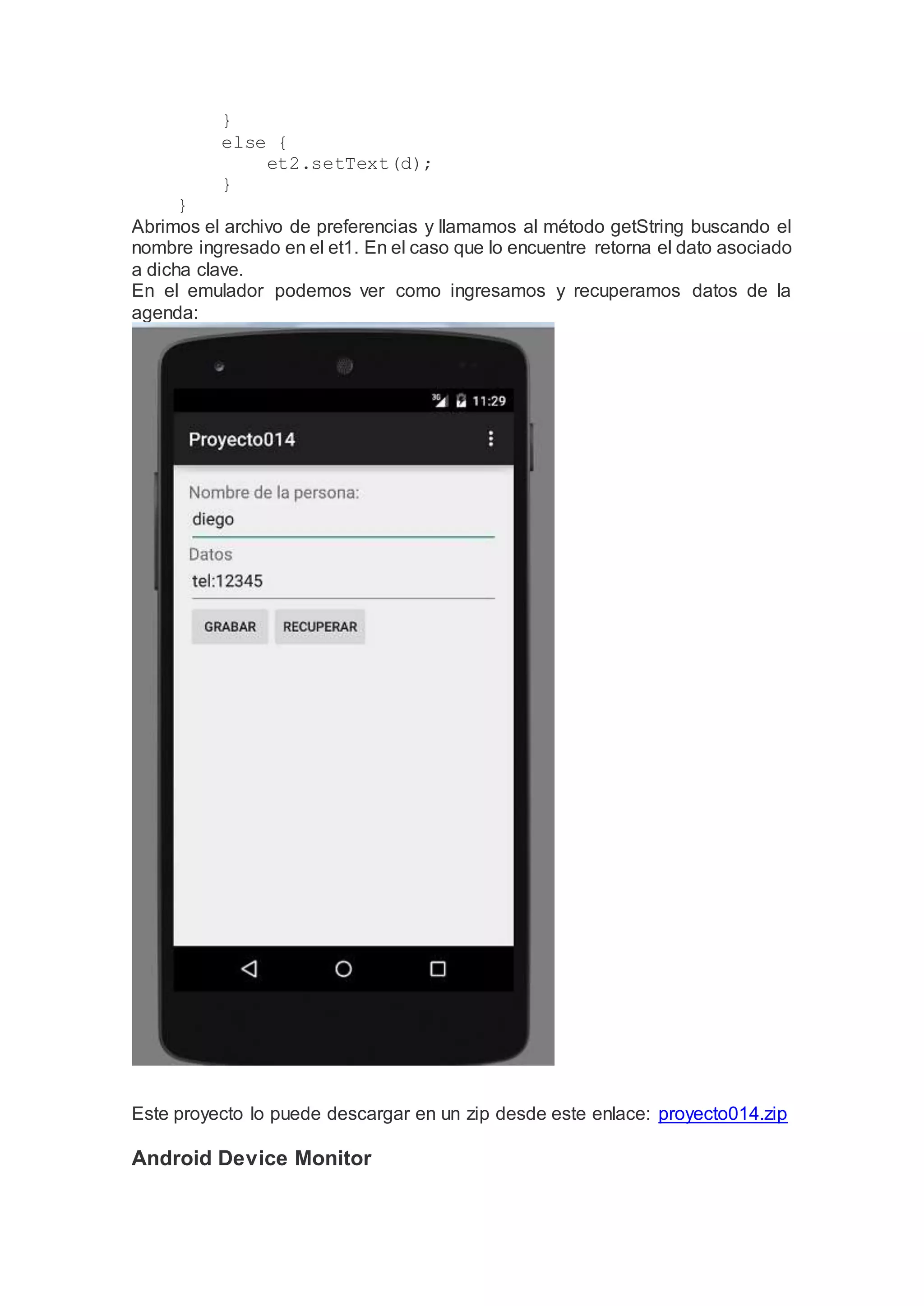 }
else {
et2.setText(d);
}
}
Abrimos el archivo de preferencias y llamamos al método getString buscando el
nombre ingresado en el et1. En el caso que lo encuentre retorna el dato asociado
a dicha clave.
En el emulador podemos ver como ingresamos y recuperamos datos de la
agenda:
Este proyecto lo puede descargar en un zip desde este enlace: proyecto014.zip
Android Device Monitor
 