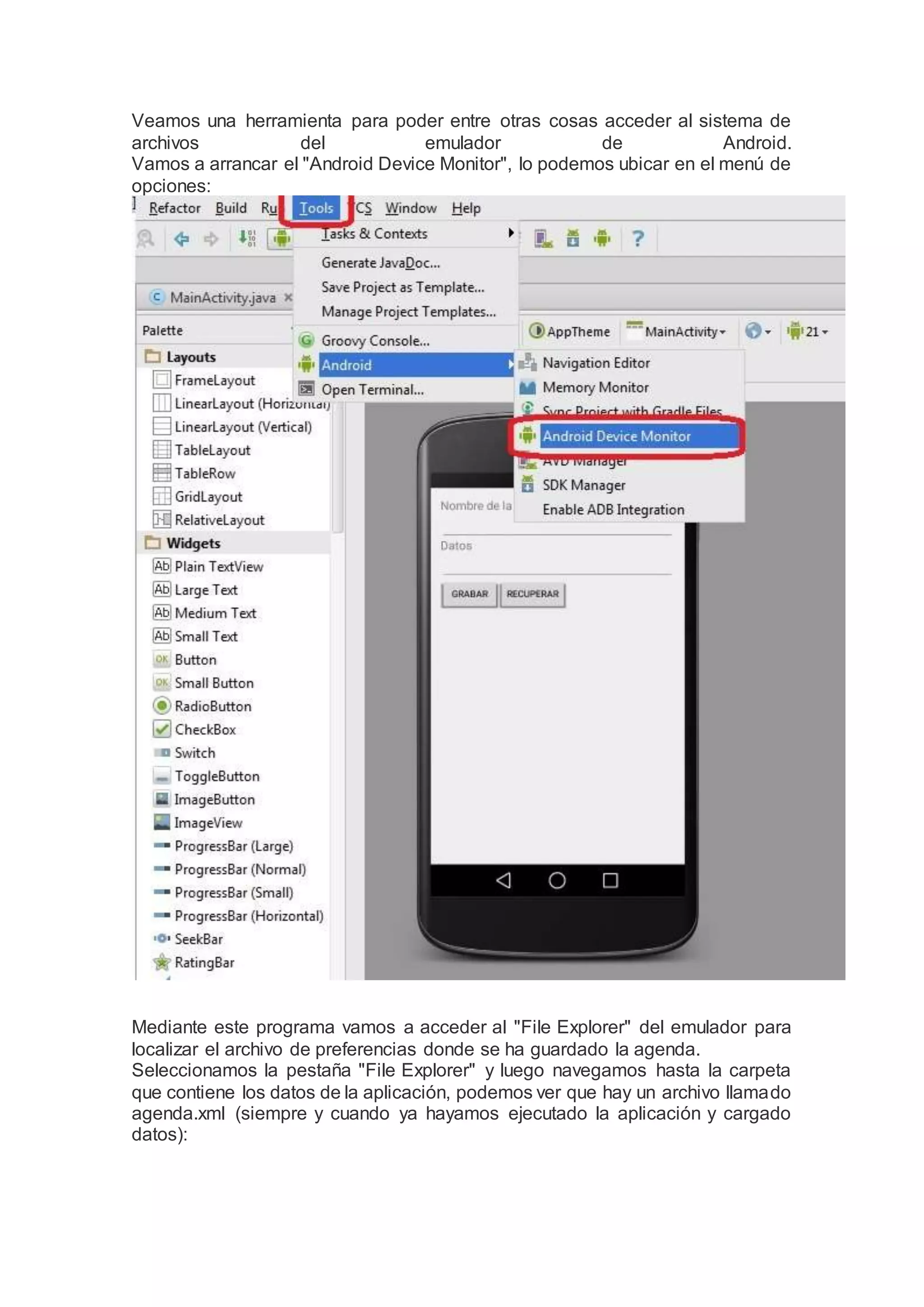 Veamos una herramienta para poder entre otras cosas acceder al sistema de
archivos del emulador de Android.
Vamos a arrancar el "Android Device Monitor", lo podemos ubicar en el menú de
opciones:
Mediante este programa vamos a acceder al "File Explorer" del emulador para
localizar el archivo de preferencias donde se ha guardado la agenda.
Seleccionamos la pestaña "File Explorer" y luego navegamos hasta la carpeta
que contiene los datos de la aplicación, podemos ver que hay un archivo llamado
agenda.xml (siempre y cuando ya hayamos ejecutado la aplicación y cargado
datos):
 