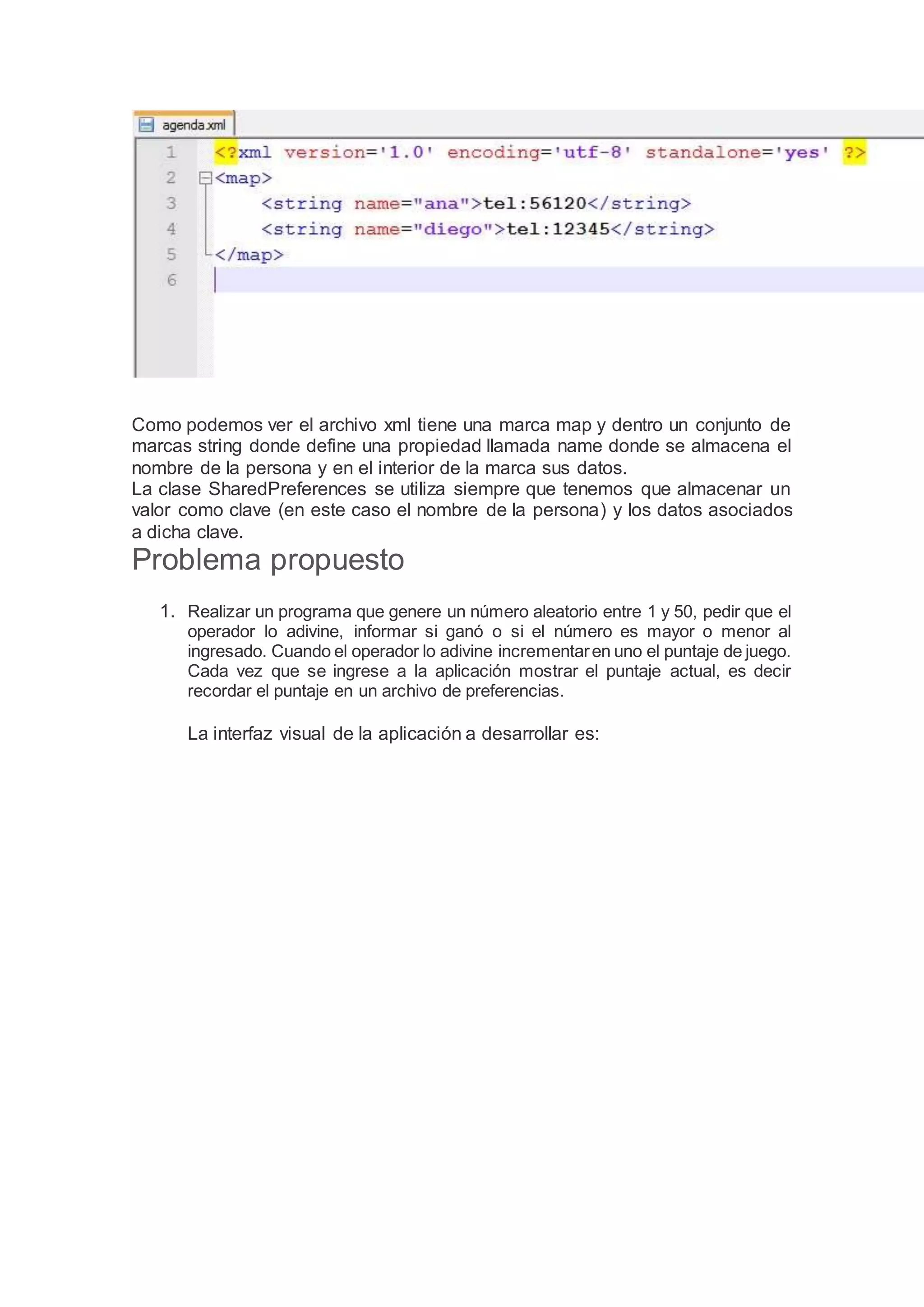 Como podemos ver el archivo xml tiene una marca map y dentro un conjunto de
marcas string donde define una propiedad llamada name donde se almacena el
nombre de la persona y en el interior de la marca sus datos.
La clase SharedPreferences se utiliza siempre que tenemos que almacenar un
valor como clave (en este caso el nombre de la persona) y los datos asociados
a dicha clave.
Problema propuesto
1. Realizar un programa que genere un número aleatorio entre 1 y 50, pedir que el
operador lo adivine, informar si ganó o si el número es mayor o menor al
ingresado. Cuando el operador lo adivine incrementaren uno el puntaje de juego.
Cada vez que se ingrese a la aplicación mostrar el puntaje actual, es decir
recordar el puntaje en un archivo de preferencias.
La interfaz visual de la aplicación a desarrollar es:
 