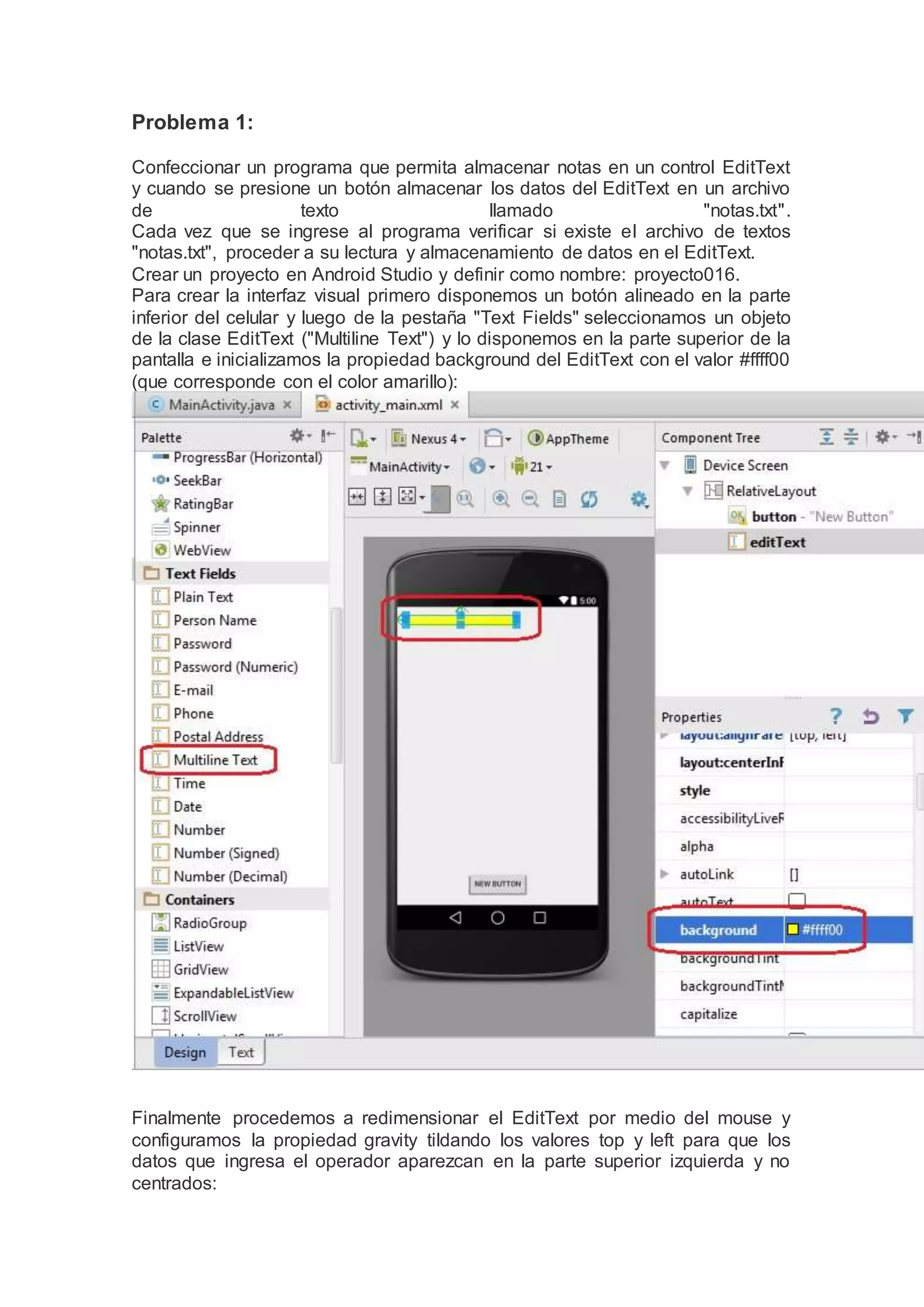 Problema 1:
Confeccionar un programa que permita almacenar notas en un control EditText
y cuando se presione un botón almacenar los datos del EditText en un archivo
de texto llamado "notas.txt".
Cada vez que se ingrese al programa verificar si existe el archivo de textos
"notas.txt", proceder a su lectura y almacenamiento de datos en el EditText.
Crear un proyecto en Android Studio y definir como nombre: proyecto016.
Para crear la interfaz visual primero disponemos un botón alineado en la parte
inferior del celular y luego de la pestaña "Text Fields" seleccionamos un objeto
de la clase EditText ("Multiline Text") y lo disponemos en la parte superior de la
pantalla e inicializamos la propiedad background del EditText con el valor #ffff00
(que corresponde con el color amarillo):
Finalmente procedemos a redimensionar el EditText por medio del mouse y
configuramos la propiedad gravity tildando los valores top y left para que los
datos que ingresa el operador aparezcan en la parte superior izquierda y no
centrados:
 