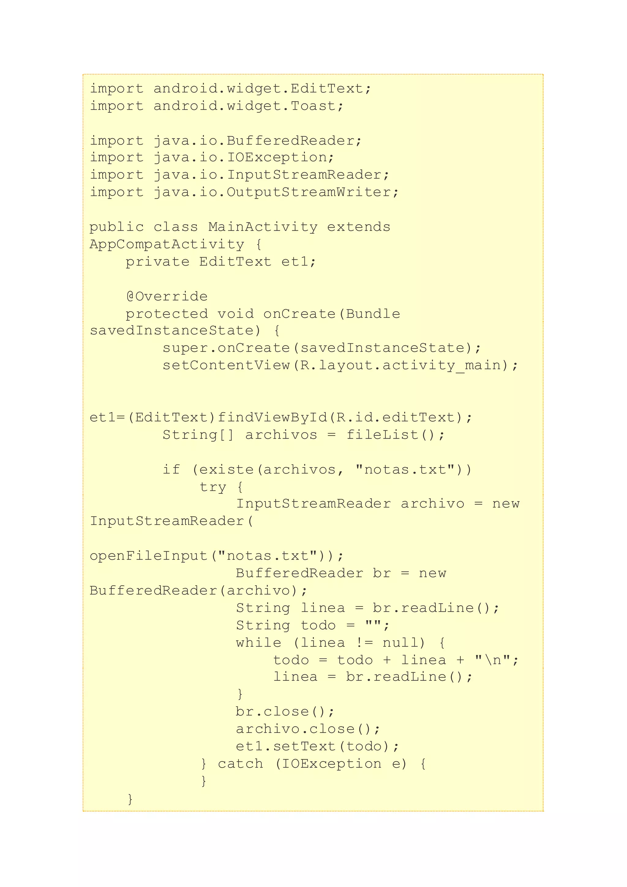 import android.widget.EditText;
import android.widget.Toast;
import java.io.BufferedReader;
import java.io.IOException;
import java.io.InputStreamReader;
import java.io.OutputStreamWriter;
public class MainActivity extends
AppCompatActivity {
private EditText et1;
@Override
protected void onCreate(Bundle
savedInstanceState) {
super.onCreate(savedInstanceState);
setContentView(R.layout.activity_main);
et1=(EditText)findViewById(R.id.editText);
String[] archivos = fileList();
if (existe(archivos, "notas.txt"))
try {
InputStreamReader archivo = new
InputStreamReader(
openFileInput("notas.txt"));
BufferedReader br = new
BufferedReader(archivo);
String linea = br.readLine();
String todo = "";
while (linea != null) {
todo = todo + linea + "n";
linea = br.readLine();
}
br.close();
archivo.close();
et1.setText(todo);
} catch (IOException e) {
}
}
 