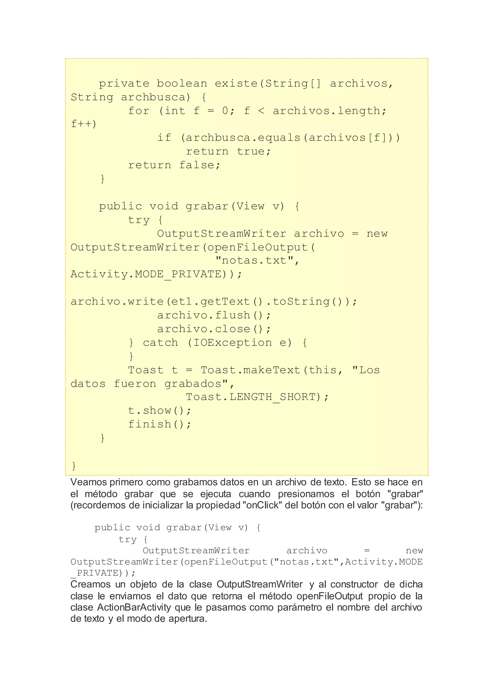 private boolean existe(String[] archivos,
String archbusca) {
for (int f = 0; f < archivos.length;
f++)
if (archbusca.equals(archivos[f]))
return true;
return false;
}
public void grabar(View v) {
try {
OutputStreamWriter archivo = new
OutputStreamWriter(openFileOutput(
"notas.txt",
Activity.MODE_PRIVATE));
archivo.write(et1.getText().toString());
archivo.flush();
archivo.close();
} catch (IOException e) {
}
Toast t = Toast.makeText(this, "Los
datos fueron grabados",
Toast.LENGTH_SHORT);
t.show();
finish();
}
}
Veamos primero como grabamos datos en un archivo de texto. Esto se hace en
el método grabar que se ejecuta cuando presionamos el botón "grabar"
(recordemos de inicializar la propiedad "onClick" del botón con el valor "grabar"):
public void grabar(View v) {
try {
OutputStreamWriter archivo = new
OutputStreamWriter(openFileOutput("notas.txt",Activity.MODE
_PRIVATE));
Creamos un objeto de la clase OutputStreamWriter y al constructor de dicha
clase le enviamos el dato que retorna el método openFileOutput propio de la
clase ActionBarActivity que le pasamos como parámetro el nombre del archivo
de texto y el modo de apertura.
 
