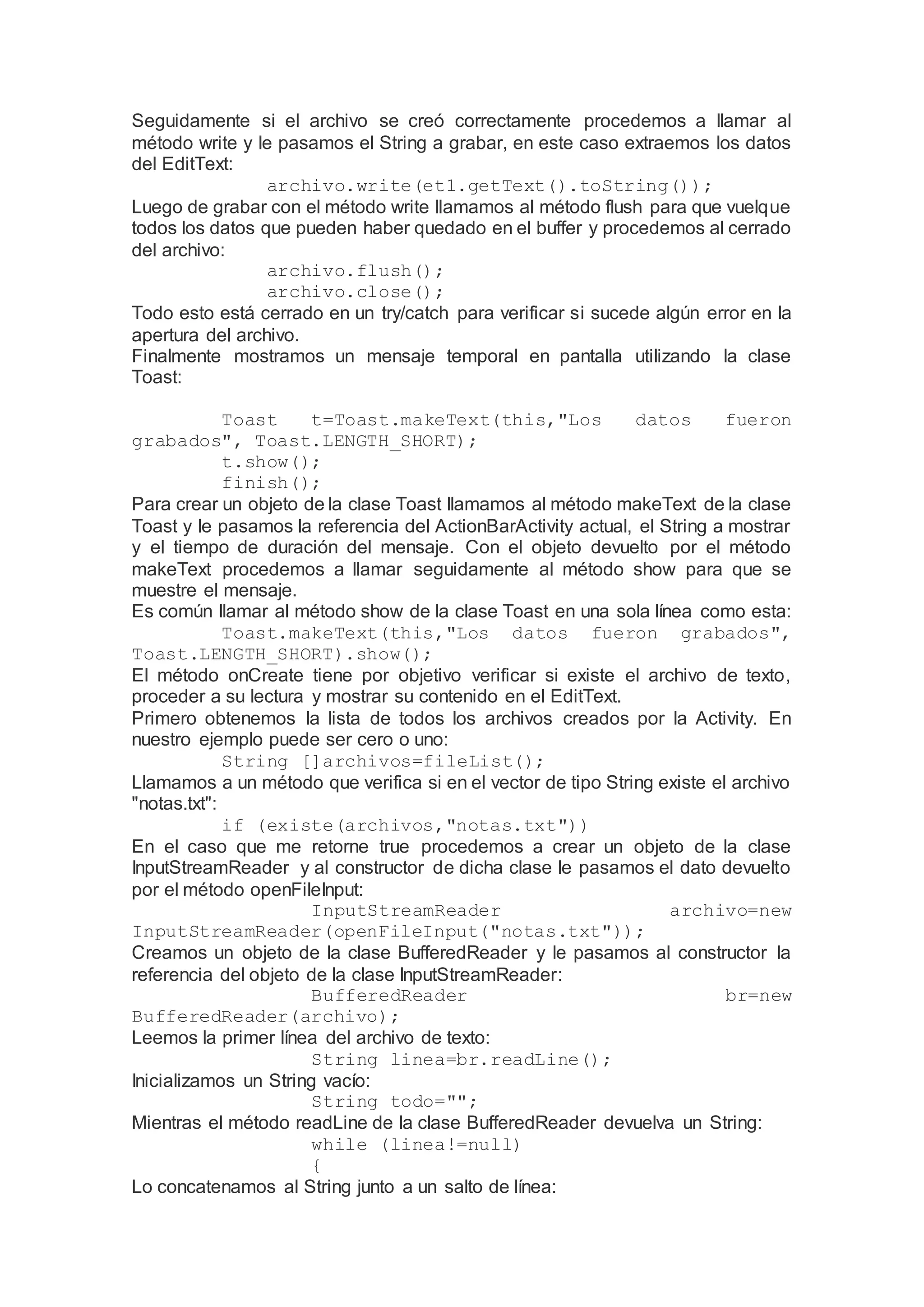 Seguidamente si el archivo se creó correctamente procedemos a llamar al
método write y le pasamos el String a grabar, en este caso extraemos los datos
del EditText:
archivo.write(et1.getText().toString());
Luego de grabar con el método write llamamos al método flush para que vuelque
todos los datos que pueden haber quedado en el buffer y procedemos al cerrado
del archivo:
archivo.flush();
archivo.close();
Todo esto está cerrado en un try/catch para verificar si sucede algún error en la
apertura del archivo.
Finalmente mostramos un mensaje temporal en pantalla utilizando la clase
Toast:
Toast t=Toast.makeText(this,"Los datos fueron
grabados", Toast.LENGTH_SHORT);
t.show();
finish();
Para crear un objeto de la clase Toast llamamos al método makeText de la clase
Toast y le pasamos la referencia del ActionBarActivity actual, el String a mostrar
y el tiempo de duración del mensaje. Con el objeto devuelto por el método
makeText procedemos a llamar seguidamente al método show para que se
muestre el mensaje.
Es común llamar al método show de la clase Toast en una sola línea como esta:
Toast.makeText(this,"Los datos fueron grabados",
Toast.LENGTH_SHORT).show();
El método onCreate tiene por objetivo verificar si existe el archivo de texto,
proceder a su lectura y mostrar su contenido en el EditText.
Primero obtenemos la lista de todos los archivos creados por la Activity. En
nuestro ejemplo puede ser cero o uno:
String []archivos=fileList();
Llamamos a un método que verifica si en el vector de tipo String existe el archivo
"notas.txt":
if (existe(archivos,"notas.txt"))
En el caso que me retorne true procedemos a crear un objeto de la clase
InputStreamReader y al constructor de dicha clase le pasamos el dato devuelto
por el método openFileInput:
InputStreamReader archivo=new
InputStreamReader(openFileInput("notas.txt"));
Creamos un objeto de la clase BufferedReader y le pasamos al constructor la
referencia del objeto de la clase InputStreamReader:
BufferedReader br=new
BufferedReader(archivo);
Leemos la primer línea del archivo de texto:
String linea=br.readLine();
Inicializamos un String vacío:
String todo="";
Mientras el método readLine de la clase BufferedReader devuelva un String:
while (linea!=null)
{
Lo concatenamos al String junto a un salto de línea:
 