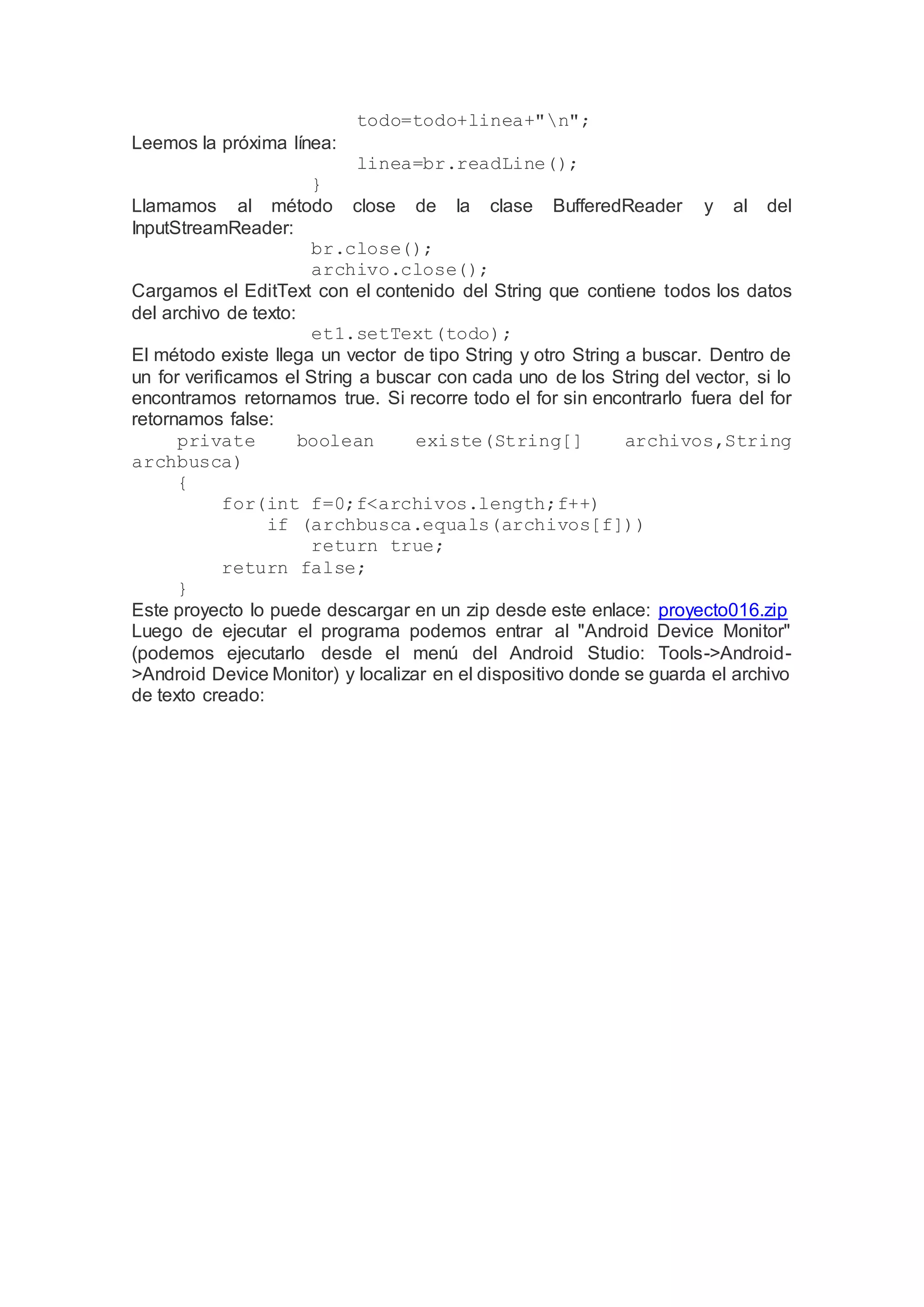 todo=todo+linea+"n";
Leemos la próxima línea:
linea=br.readLine();
}
Llamamos al método close de la clase BufferedReader y al del
InputStreamReader:
br.close();
archivo.close();
Cargamos el EditText con el contenido del String que contiene todos los datos
del archivo de texto:
et1.setText(todo);
El método existe llega un vector de tipo String y otro String a buscar. Dentro de
un for verificamos el String a buscar con cada uno de los String del vector, si lo
encontramos retornamos true. Si recorre todo el for sin encontrarlo fuera del for
retornamos false:
private boolean existe(String[] archivos,String
archbusca)
{
for(int f=0;f<archivos.length;f++)
if (archbusca.equals(archivos[f]))
return true;
return false;
}
Este proyecto lo puede descargar en un zip desde este enlace: proyecto016.zip
Luego de ejecutar el programa podemos entrar al "Android Device Monitor"
(podemos ejecutarlo desde el menú del Android Studio: Tools->Android-
>Android Device Monitor) y localizar en el dispositivo donde se guarda el archivo
de texto creado:
 