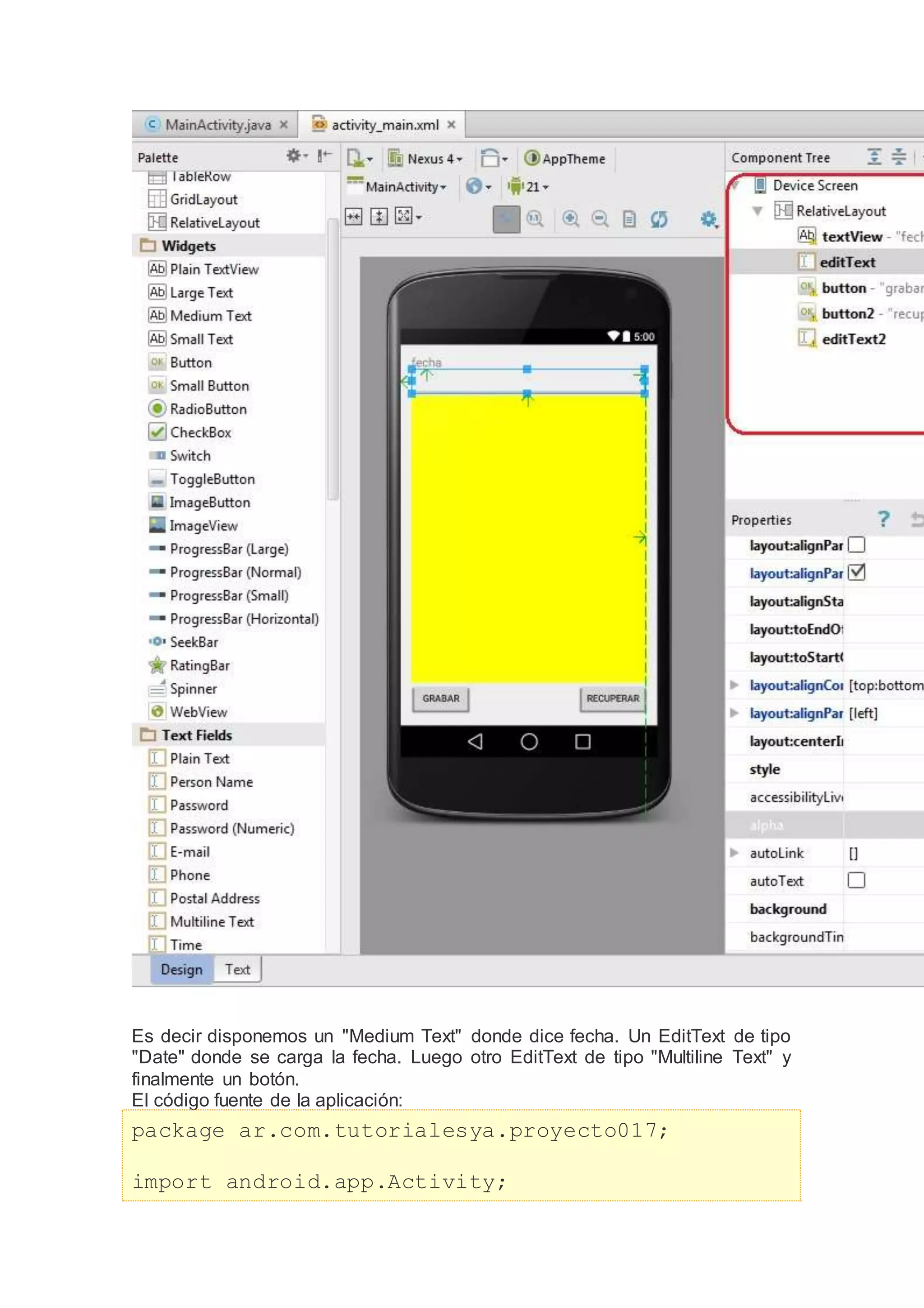 Es decir disponemos un "Medium Text" donde dice fecha. Un EditText de tipo
"Date" donde se carga la fecha. Luego otro EditText de tipo "Multiline Text" y
finalmente un botón.
El código fuente de la aplicación:
package ar.com.tutorialesya.proyecto017;
import android.app.Activity;
 