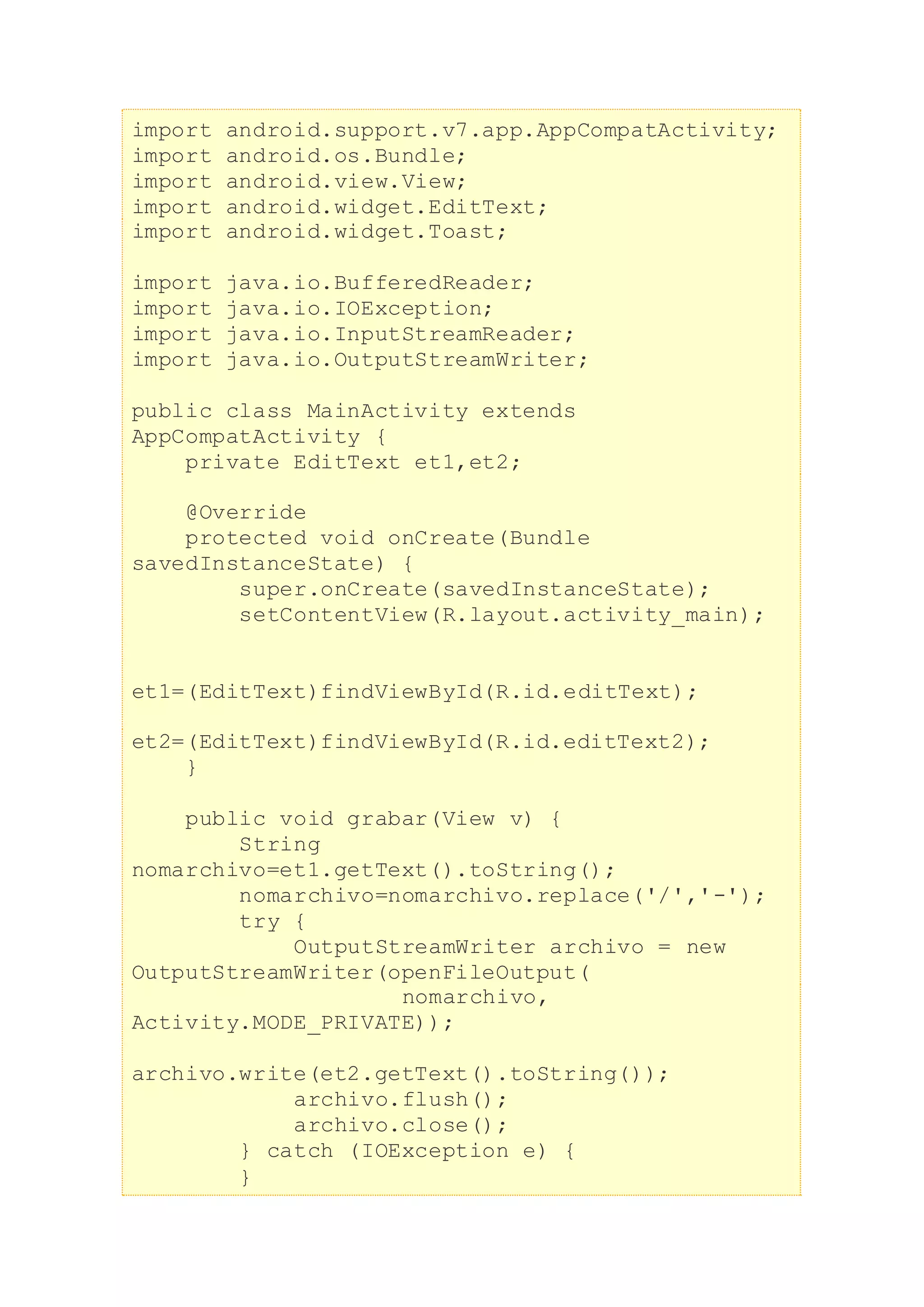 import android.support.v7.app.AppCompatActivity;
import android.os.Bundle;
import android.view.View;
import android.widget.EditText;
import android.widget.Toast;
import java.io.BufferedReader;
import java.io.IOException;
import java.io.InputStreamReader;
import java.io.OutputStreamWriter;
public class MainActivity extends
AppCompatActivity {
private EditText et1,et2;
@Override
protected void onCreate(Bundle
savedInstanceState) {
super.onCreate(savedInstanceState);
setContentView(R.layout.activity_main);
et1=(EditText)findViewById(R.id.editText);
et2=(EditText)findViewById(R.id.editText2);
}
public void grabar(View v) {
String
nomarchivo=et1.getText().toString();
nomarchivo=nomarchivo.replace('/','-');
try {
OutputStreamWriter archivo = new
OutputStreamWriter(openFileOutput(
nomarchivo,
Activity.MODE_PRIVATE));
archivo.write(et2.getText().toString());
archivo.flush();
archivo.close();
} catch (IOException e) {
}
 