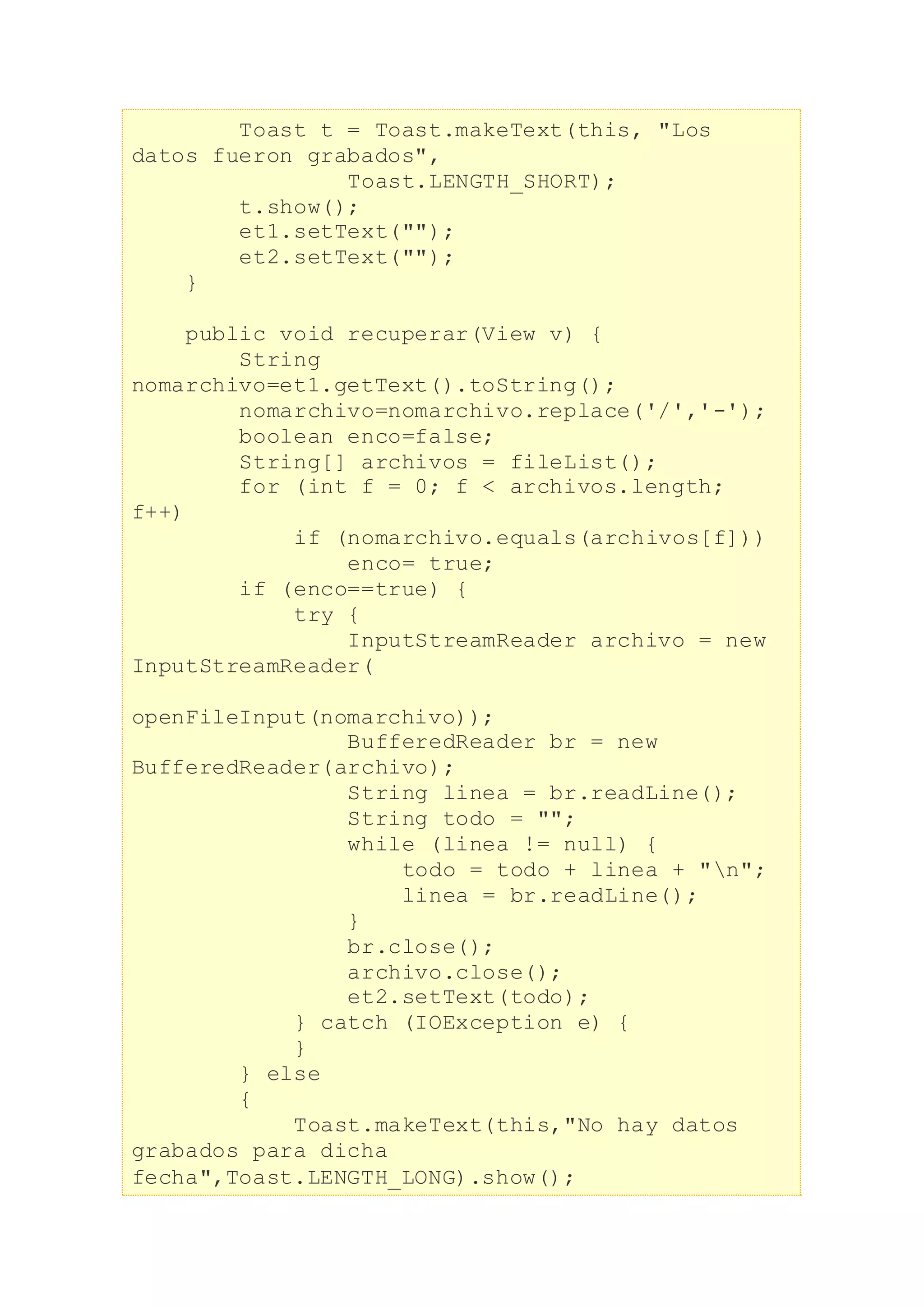 Toast t = Toast.makeText(this, "Los
datos fueron grabados",
Toast.LENGTH_SHORT);
t.show();
et1.setText("");
et2.setText("");
}
public void recuperar(View v) {
String
nomarchivo=et1.getText().toString();
nomarchivo=nomarchivo.replace('/','-');
boolean enco=false;
String[] archivos = fileList();
for (int f = 0; f < archivos.length;
f++)
if (nomarchivo.equals(archivos[f]))
enco= true;
if (enco==true) {
try {
InputStreamReader archivo = new
InputStreamReader(
openFileInput(nomarchivo));
BufferedReader br = new
BufferedReader(archivo);
String linea = br.readLine();
String todo = "";
while (linea != null) {
todo = todo + linea + "n";
linea = br.readLine();
}
br.close();
archivo.close();
et2.setText(todo);
} catch (IOException e) {
}
} else
{
Toast.makeText(this,"No hay datos
grabados para dicha
fecha",Toast.LENGTH_LONG).show();
 