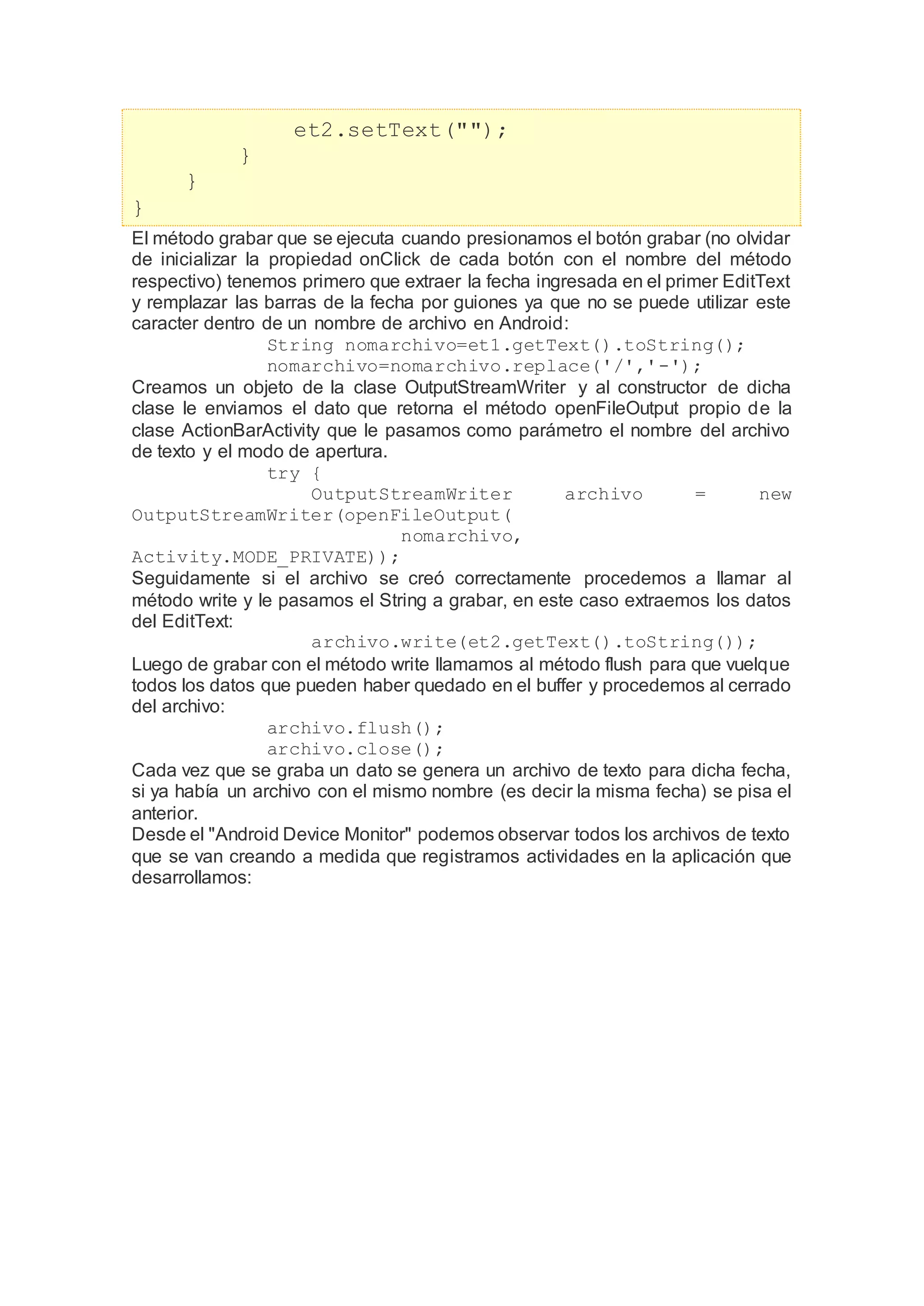 et2.setText("");
}
}
}
El método grabar que se ejecuta cuando presionamos el botón grabar (no olvidar
de inicializar la propiedad onClick de cada botón con el nombre del método
respectivo) tenemos primero que extraer la fecha ingresada en el primer EditText
y remplazar las barras de la fecha por guiones ya que no se puede utilizar este
caracter dentro de un nombre de archivo en Android:
String nomarchivo=et1.getText().toString();
nomarchivo=nomarchivo.replace('/','-');
Creamos un objeto de la clase OutputStreamWriter y al constructor de dicha
clase le enviamos el dato que retorna el método openFileOutput propio de la
clase ActionBarActivity que le pasamos como parámetro el nombre del archivo
de texto y el modo de apertura.
try {
OutputStreamWriter archivo = new
OutputStreamWriter(openFileOutput(
nomarchivo,
Activity.MODE_PRIVATE));
Seguidamente si el archivo se creó correctamente procedemos a llamar al
método write y le pasamos el String a grabar, en este caso extraemos los datos
del EditText:
archivo.write(et2.getText().toString());
Luego de grabar con el método write llamamos al método flush para que vuelque
todos los datos que pueden haber quedado en el buffer y procedemos al cerrado
del archivo:
archivo.flush();
archivo.close();
Cada vez que se graba un dato se genera un archivo de texto para dicha fecha,
si ya había un archivo con el mismo nombre (es decir la misma fecha) se pisa el
anterior.
Desde el "Android Device Monitor" podemos observar todos los archivos de texto
que se van creando a medida que registramos actividades en la aplicación que
desarrollamos:
 